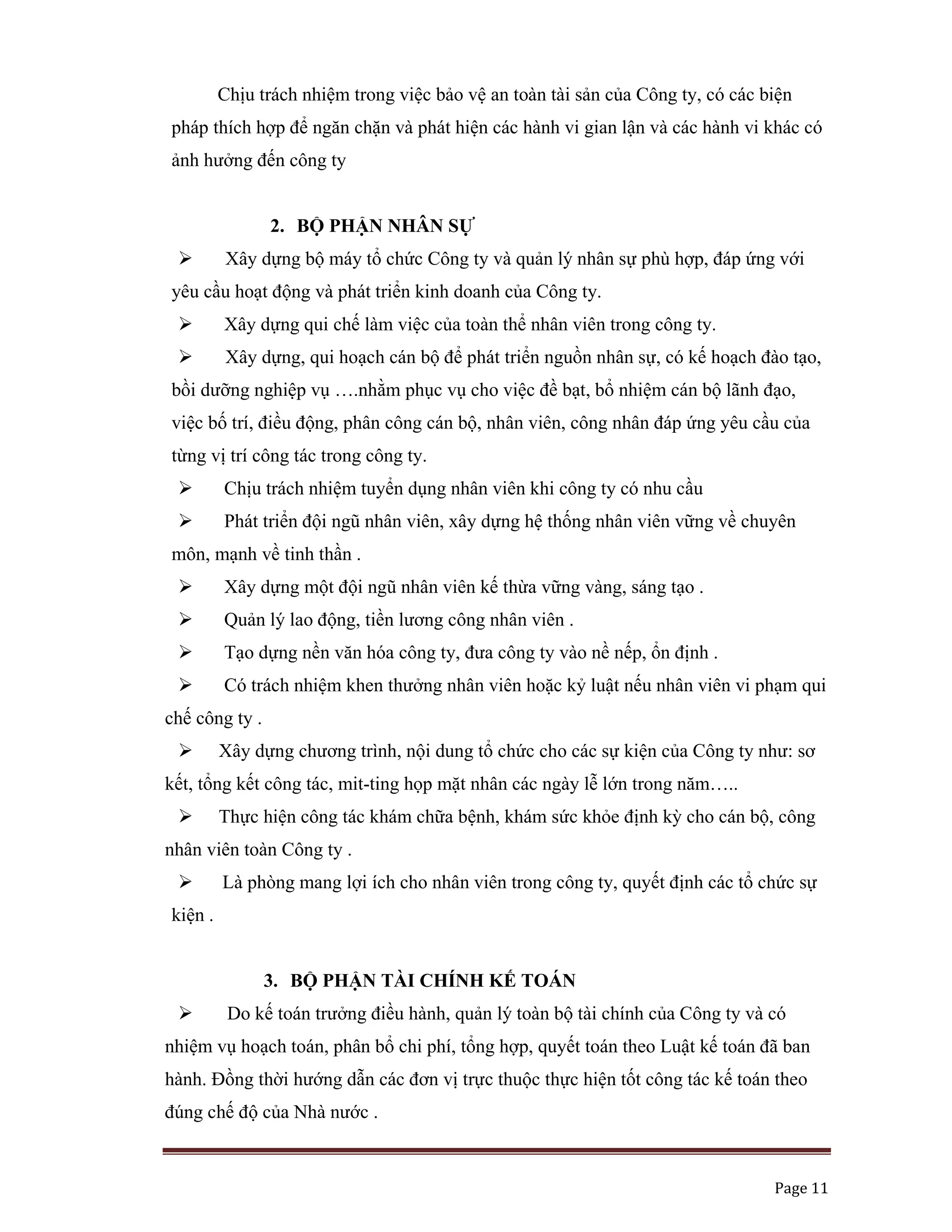   Page 11 
 
Chịu trách nhiệm trong việc bảo vệ an toàn tài sản của Công ty, có các biện
pháp thích hợp để ngăn chặn và phát hiện các hành vi gian lận và các hành vi khác có
ảnh hưởng đến công ty
2. BỘ PHẬN NHÂN SỰ
Xây dựng bộ máy tổ chức Công ty và quản lý nhân sự phù hợp, đáp ứng với
yêu cầu hoạt động và phát triển kinh doanh của Công ty.
Xây dựng qui chế làm việc của toàn thể nhân viên trong công ty.
Xây dựng, qui hoạch cán bộ để phát triển nguồn nhân sự, có kế hoạch đào tạo,
bồi dưỡng nghiệp vụ ….nhằm phục vụ cho việc đề bạt, bổ nhiệm cán bộ lãnh đạo,
việc bố trí, điều động, phân công cán bộ, nhân viên, công nhân đáp ứng yêu cầu của
từng vị trí công tác trong công ty.
Chịu trách nhiệm tuyển dụng nhân viên khi công ty có nhu cầu
Phát triển đội ngũ nhân viên, xây dựng hệ thống nhân viên vững về chuyên
môn, mạnh về tinh thần .
Xây dựng một đội ngũ nhân viên kế thừa vững vàng, sáng tạo .
Quản lý lao động, tiền lương công nhân viên .
Tạo dựng nền văn hóa công ty, đưa công ty vào nề nếp, ổn định .
Có trách nhiệm khen thưởng nhân viên hoặc kỷ luật nếu nhân viên vi phạm qui
chế công ty .
Xây dựng chương trình, nội dung tổ chức cho các sự kiện của Công ty như: sơ
kết, tổng kết công tác, mit-ting họp mặt nhân các ngày lễ lớn trong năm…..
Thực hiện công tác khám chữa bệnh, khám sức khỏe định kỳ cho cán bộ, công
nhân viên toàn Công ty .
Là phòng mang lợi ích cho nhân viên trong công ty, quyết định các tổ chức sự
kiện .
3. BỘ PHẬN TÀI CHÍNH KẾ TOÁN
Do kế toán trưởng điều hành, quản lý toàn bộ tài chính của Công ty và có
nhiệm vụ hoạch toán, phân bổ chi phí, tổng hợp, quyết toán theo Luật kế toán đã ban
hành. Đồng thời hướng dẫn các đơn vị trực thuộc thực hiện tốt công tác kế toán theo
đúng chế độ của Nhà nước .
 