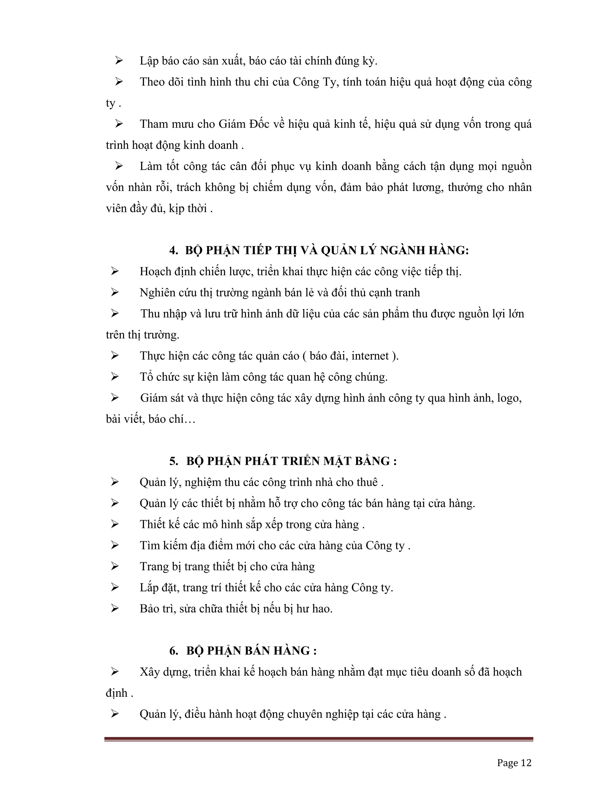   Page 12 
 
Lập báo cáo sản xuất, báo cáo tài chính đúng kỳ.
Theo dõi tình hình thu chi của Công Ty, tính toán hiệu quả hoạt động của công
ty .
Tham mưu cho Giám Đốc về hiệu quả kinh tế, hiệu quả sử dụng vốn trong quá
trình hoạt động kinh doanh .
Làm tốt công tác cân đối phục vụ kinh doanh bằng cách tận dụng mọi nguồn
vốn nhàn rỗi, trách không bị chiếm dụng vốn, đảm bảo phát lương, thưởng cho nhân
viên đầy đủ, kịp thời .
4. BỘ PHẬN TIẾP THỊ VÀ QUẢN LÝ NGÀNH HÀNG:
Hoạch định chiến lược, triển khai thực hiện các công việc tiếp thị.
Nghiên cứu thị trường ngành bán lẻ và đối thủ cạnh tranh
Thu nhập và lưu trữ hình ảnh dữ liệu của các sản phẩm thu được nguồn lợi lớn
trên thị trường.
Thực hiện các công tác quản cáo ( báo đài, internet ).
Tổ chức sự kiện làm công tác quan hệ công chúng.
Giám sát và thực hiện công tác xây dựng hình ảnh công ty qua hình ảnh, logo,
bài viết, báo chí…
5. BỘ PHẬN PHÁT TRIỂN MẶT BẰNG :
Quản lý, nghiệm thu các công trình nhà cho thuê .
Quản lý các thiết bị nhằm hỗ trợ cho công tác bán hàng tại cửa hàng.
Thiết kế các mô hình sắp xếp trong cửa hàng .
Tìm kiếm địa điểm mới cho các cửa hàng của Công ty .
Trang bị trang thiết bị cho cửa hàng
Lắp đặt, trang trí thiết kế cho các cửa hàng Công ty.
Bảo trì, sửa chữa thiết bị nếu bị hư hao.
6. BỘ PHẬN BÁN HÀNG :
Xây dựng, triển khai kế hoạch bán hàng nhằm đạt mục tiêu doanh số đã hoạch
định .
Quản lý, điều hành hoạt động chuyên nghiệp tại các cửa hàng .
 