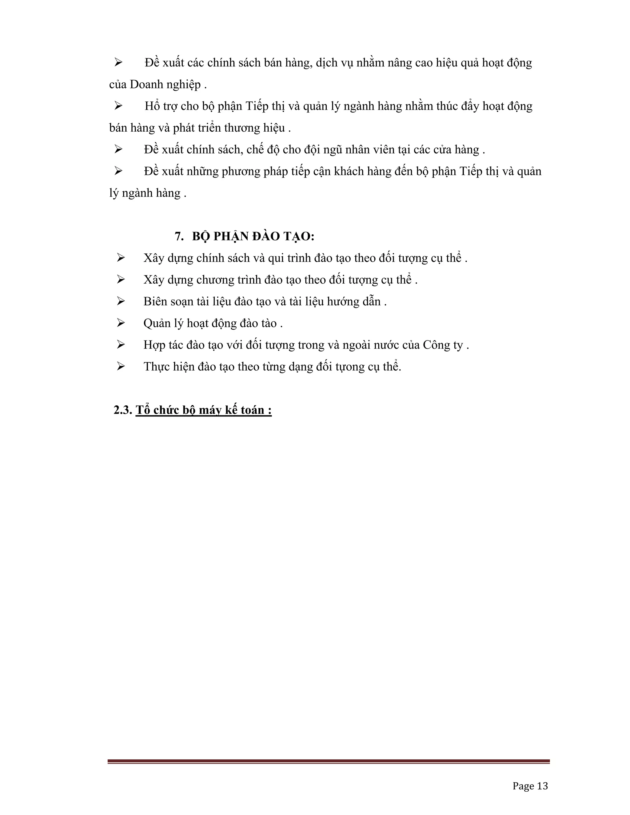   Page 13 
 
Đề xuất các chính sách bán hàng, dịch vụ nhằm nâng cao hiệu quả hoạt động
của Doanh nghiệp .
Hổ trợ cho bộ phận Tiếp thị và quản lý ngành hàng nhằm thúc đẩy hoạt động
bán hàng và phát triển thương hiệu .
Đề xuất chính sách, chế độ cho đội ngũ nhân viên tại các cửa hàng .
Đề xuất những phương pháp tiếp cận khách hàng đến bộ phận Tiếp thị và quản
lý ngành hàng .
7. BỘ PHẬN ĐÀO TẠO:
Xây dựng chính sách và qui trình đào tạo theo đối tượng cụ thể .
Xây dựng chương trình đào tạo theo đối tượng cụ thể .
Biên soạn tài liệu đào tạo và tài liệu hướng dẫn .
Quản lý hoạt động đào tào .
Hợp tác đào tạo với đối tượng trong và ngoài nước của Công ty .
Thực hiện đào tạo theo từng dạng đối tựong cụ thể.
2.3. Tổ chức bộ máy kế toán :
 