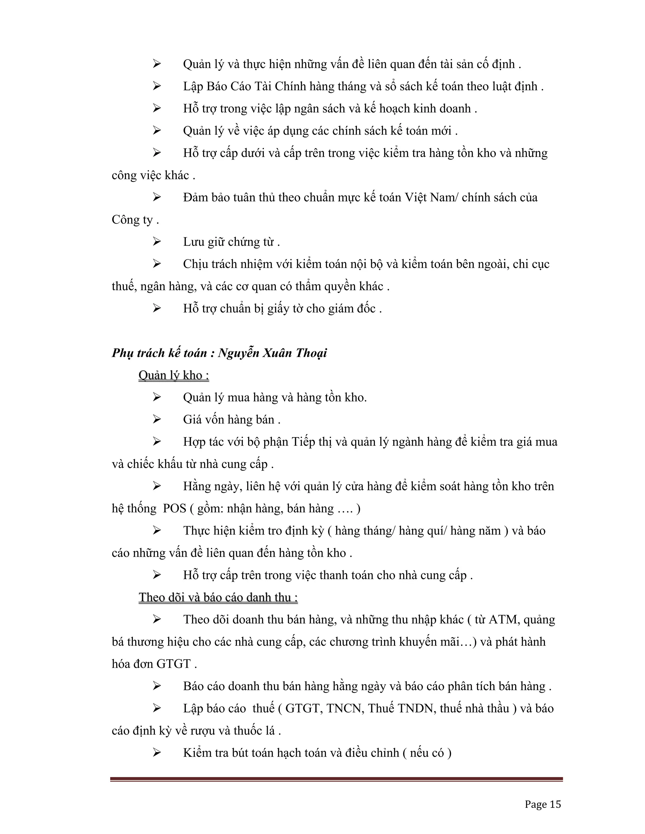   Page 15 
 
Quản lý và thực hiện những vấn đề liên quan đến tài sản cố định .
Lập Báo Cáo Tài Chính hàng tháng và sổ sách kế toán theo luật định .
Hỗ trợ trong việc lập ngân sách và kế hoạch kinh doanh .
Quản lý về việc áp dụng các chính sách kế toán mới .
Hỗ trợ cấp dưới và cấp trên trong việc kiểm tra hàng tồn kho và những
công việc khác .
Đảm bảo tuân thủ theo chuẩn mực kế toán Việt Nam/ chính sách của
Công ty .
Lưu giữ chứng từ .
Chịu trách nhiệm với kiểm toán nội bộ và kiểm toán bên ngoài, chi cục
thuế, ngân hàng, và các cơ quan có thẩm quyền khác .
Hỗ trợ chuẩn bị giấy tờ cho giám đốc .
Phụ trách kế toán : Nguyễn Xuân Thoại
QQuuảảnn llýý kkhhoo ::
Quản lý mua hàng và hàng tồn kho.
Giá vốn hàng bán .
Hợp tác với bộ phận Tiếp thị và quản lý ngành hàng để kiểm tra giá mua
và chiếc khấu từ nhà cung cấp .
Hằng ngày, liên hệ với quản lý cửa hàng để kiểm soát hàng tồn kho trên
hệ thống POS ( gồm: nhận hàng, bán hàng …. )
Thực hiện kiểm tro định kỳ ( hàng tháng/ hàng quí/ hàng năm ) và báo
cáo những vấn đề liên quan đến hàng tồn kho .
Hỗ trợ cấp trên trong việc thanh toán cho nhà cung cấp .
TThheeoo ddõõii vvàà bbááoo ccááoo ddaannhh tthhuu ::
Theo dõi doanh thu bán hàng, và những thu nhập khác ( từ ATM, quảng
bá thương hiệu cho các nhà cung cấp, các chương trình khuyến mãi…) và phát hành
hóa đơn GTGT .
Báo cáo doanh thu bán hàng hằng ngày và báo cáo phân tích bán hàng .
Lập báo cáo thuế ( GTGT, TNCN, Thuế TNDN, thuế nhà thầu ) và báo
cáo định kỳ về rượu và thuốc lá .
Kiểm tra bút toán hạch toán và điều chỉnh ( nếu có )
 