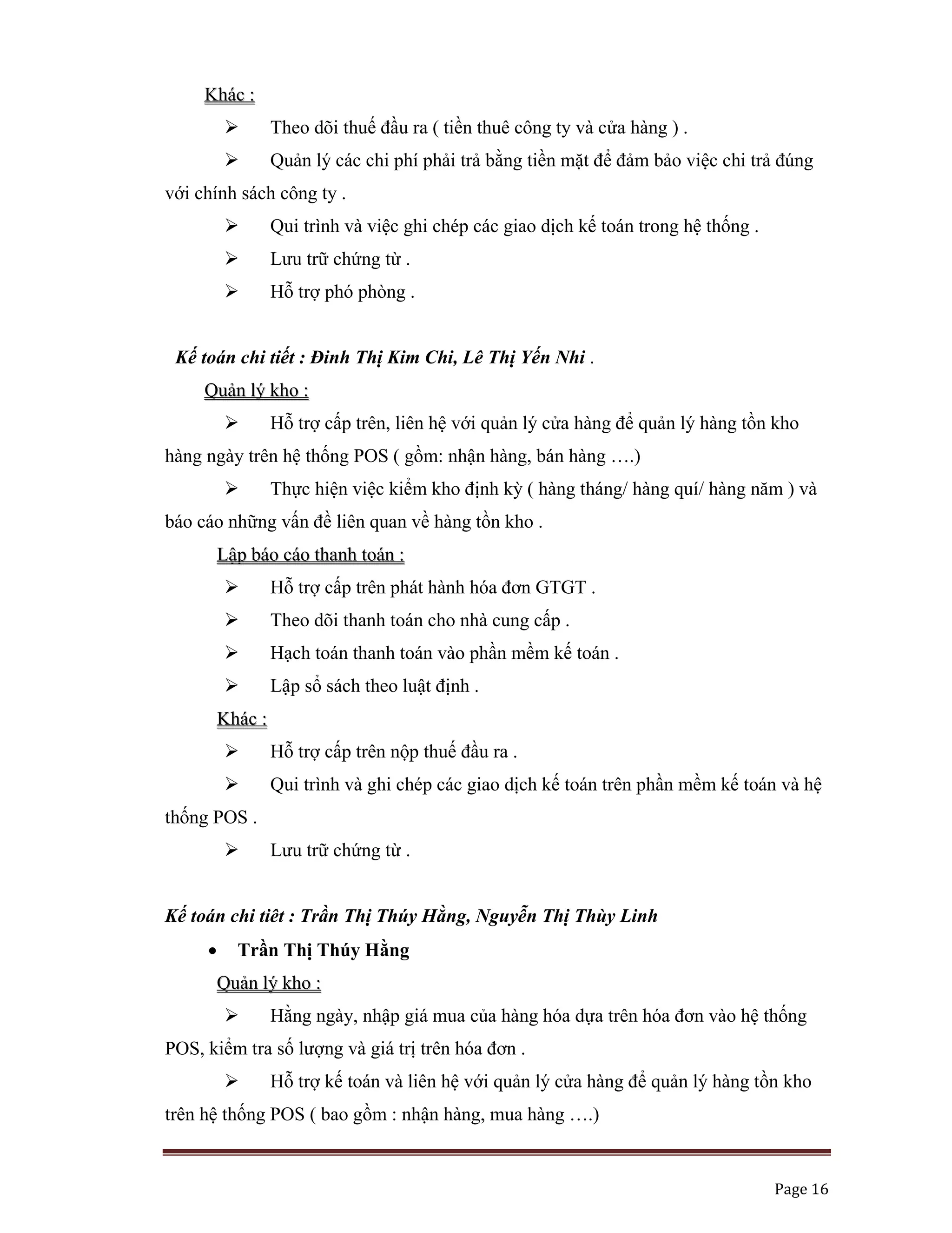   Page 16 
 
KKhháácc ::
Theo dõi thuế đầu ra ( tiền thuê công ty và cửa hàng ) .
Quản lý các chi phí phải trả bằng tiền mặt để đảm bảo việc chi trả đúng
với chính sách công ty .
Qui trình và việc ghi chép các giao dịch kế toán trong hệ thống .
Lưu trữ chứng từ .
Hỗ trợ phó phòng .
Kế toán chi tiết : Đinh Thị Kim Chi, Lê Thị Yến Nhi .
QQuuảảnn llýý kkhhoo ::
Hỗ trợ cấp trên, liên hệ với quản lý cửa hàng để quản lý hàng tồn kho
hàng ngày trên hệ thống POS ( gồm: nhận hàng, bán hàng ….)
Thực hiện việc kiểm kho định kỳ ( hàng tháng/ hàng quí/ hàng năm ) và
báo cáo những vấn đề liên quan về hàng tồn kho .
LLậậpp bbááoo ccááoo tthhaannhh ttooáánn ::
Hỗ trợ cấp trên phát hành hóa đơn GTGT .
Theo dõi thanh toán cho nhà cung cấp .
Hạch toán thanh toán vào phần mềm kế toán .
Lập sổ sách theo luật định .
KKhháácc ::
Hỗ trợ cấp trên nộp thuế đầu ra .
Qui trình và ghi chép các giao dịch kế toán trên phần mềm kế toán và hệ
thống POS .
Lưu trữ chứng từ .
Kế toán chi tiêt : Trần Thị Thúy Hằng, Nguyễn Thị Thùy Linh
• Trần Thị Thúy Hằng
QQuuảảnn llýý kkhhoo ::
Hằng ngày, nhập giá mua của hàng hóa dựa trên hóa đơn vào hệ thống
POS, kiểm tra số lượng và giá trị trên hóa đơn .
Hỗ trợ kế toán và liên hệ với quản lý cửa hàng để quản lý hàng tồn kho
trên hệ thống POS ( bao gồm : nhận hàng, mua hàng ….)
 