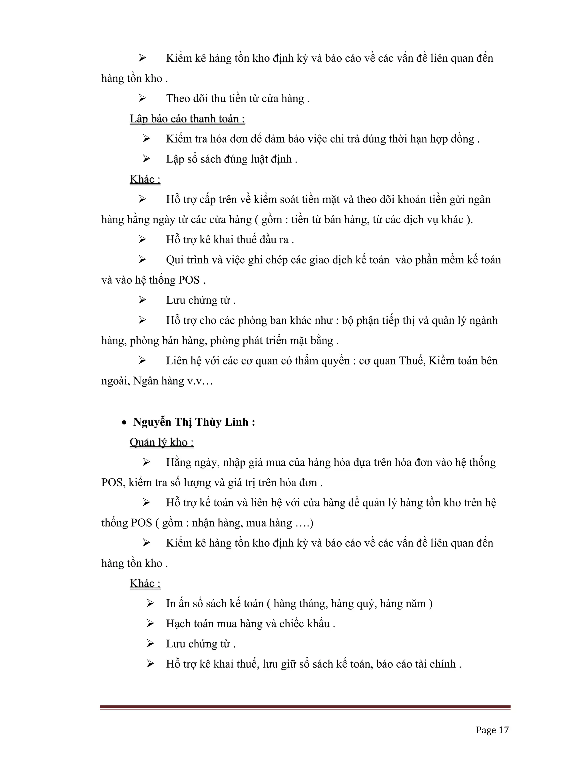   Page 17 
 
Kiểm kê hàng tồn kho định kỳ và báo cáo về các vấn đề liên quan đến
hàng tồn kho .
Theo dõi thu tiền từ cửa hàng .
LLậậpp bbááoo ccááoo tthhaannhh ttooáánn ::
Kiểm tra hóa đơn để đảm bảo việc chi trả đúng thời hạn hợp đồng .
Lập sổ sách đúng luật định .
KKhháácc ::
Hỗ trợ cấp trên về kiểm soát tiền mặt và theo dõi khoản tiền gửi ngân
hàng hằng ngày từ các cửa hàng ( gồm : tiền từ bán hàng, từ các dịch vụ khác ).
Hỗ trợ kê khai thuế đầu ra .
Qui trình và việc ghi chép các giao dịch kế toán vào phần mềm kế toán
và vào hệ thống POS .
Lưu chứng từ .
Hỗ trợ cho các phòng ban khác như : bộ phận tiếp thị và quản lý ngành
hàng, phòng bán hàng, phòng phát triển mặt bằng .
Liên hệ với các cơ quan có thẩm quyền : cơ quan Thuế, Kiểm toán bên
ngoài, Ngân hàng v.v…
• Nguyễn Thị Thùy Linh :
QQuuảảnn llýý kkhhoo ::
Hằng ngày, nhập giá mua của hàng hóa dựa trên hóa đơn vào hệ thống
POS, kiểm tra số lượng và giá trị trên hóa đơn .
Hỗ trợ kế toán và liên hệ với cửa hàng để quản lý hàng tồn kho trên hệ
thống POS ( gồm : nhận hàng, mua hàng ….)
Kiểm kê hàng tồn kho định kỳ và báo cáo về các vấn đề liên quan đến
hàng tồn kho .
KKhháácc ::
In ấn sổ sách kế toán ( hàng tháng, hàng quý, hàng năm )
Hạch toán mua hàng và chiếc khấu .
Lưu chứng từ .
Hỗ trợ kê khai thuế, lưu giữ sổ sách kế toán, báo cáo tài chính .
 