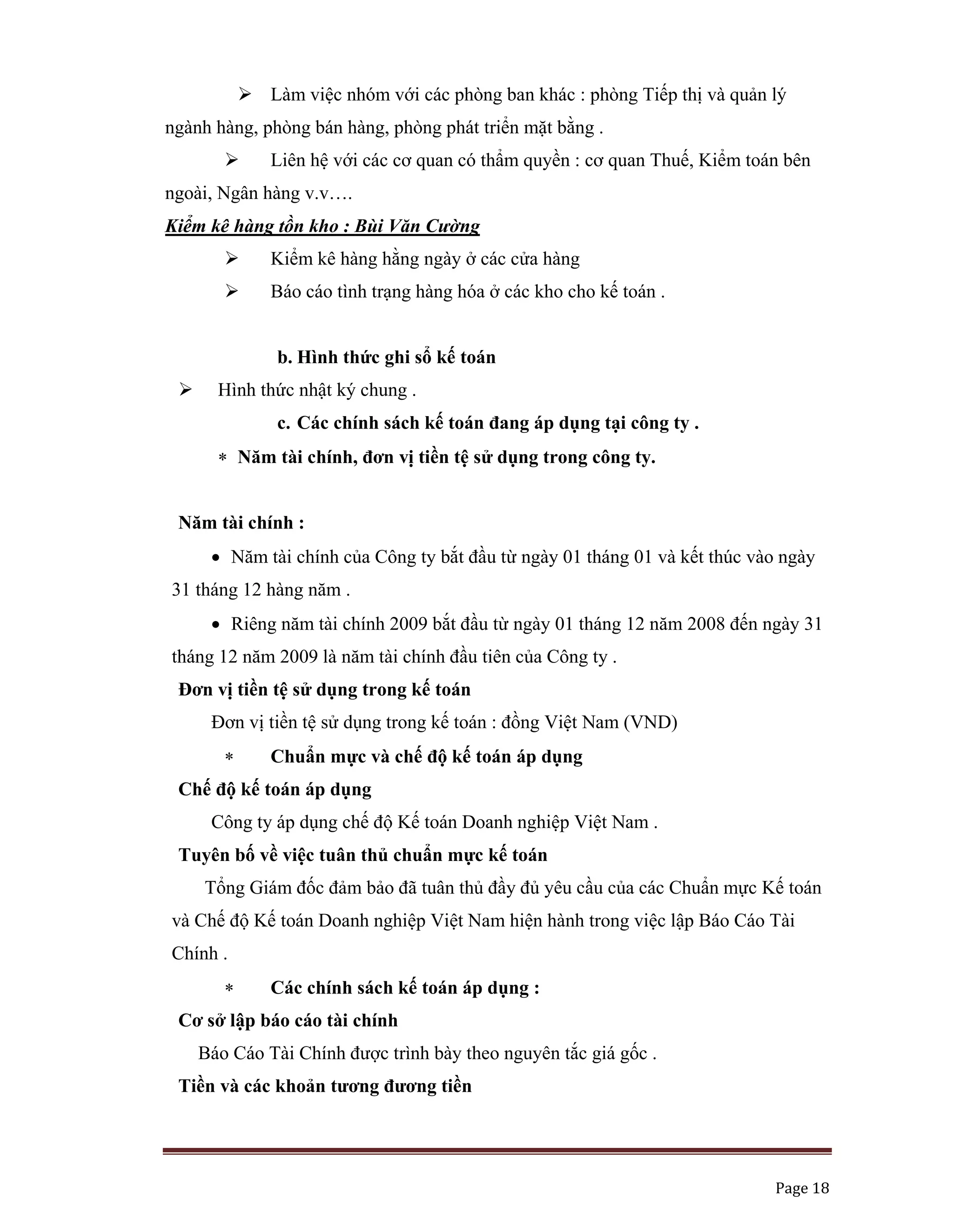   Page 18 
 
Làm việc nhóm với các phòng ban khác : phòng Tiếp thị và quản lý
ngành hàng, phòng bán hàng, phòng phát triển mặt bằng .
Liên hệ với các cơ quan có thẩm quyền : cơ quan Thuế, Kiểm toán bên
ngoài, Ngân hàng v.v….
Kiểm kê hàng tồn kho : Bùi Văn Cường
Kiểm kê hàng hằng ngày ở các cửa hàng
Báo cáo tình trạng hàng hóa ở các kho cho kế toán .
b. Hình thức ghi sổ kế toán
Hình thức nhật ký chung .
c. Các chính sách kế toán đang áp dụng tại công ty .
∗ Năm tài chính, đơn vị tiền tệ sử dụng trong công ty.
Năm tài chính :
• Năm tài chính của Công ty bắt đầu từ ngày 01 tháng 01 và kết thúc vào ngày
31 tháng 12 hàng năm .
• Riêng năm tài chính 2009 bắt đầu từ ngày 01 tháng 12 năm 2008 đến ngày 31
tháng 12 năm 2009 là năm tài chính đầu tiên của Công ty .
Đơn vị tiền tệ sử dụng trong kế toán
Đơn vị tiền tệ sử dụng trong kế toán : đồng Việt Nam (VND)
∗ Chuẩn mực và chế độ kế toán áp dụng
Chế độ kế toán áp dụng
Công ty áp dụng chế độ Kế toán Doanh nghiệp Việt Nam .
Tuyên bố về việc tuân thủ chuẩn mực kế toán
Tổng Giám đốc đảm bảo đã tuân thủ đầy đủ yêu cầu của các Chuẩn mực Kế toán
và Chế độ Kế toán Doanh nghiệp Việt Nam hiện hành trong việc lập Báo Cáo Tài
Chính .
∗ Các chính sách kế toán áp dụng :
Cơ sở lập báo cáo tài chính
Báo Cáo Tài Chính được trình bày theo nguyên tắc giá gốc .
Tiền và các khoản tương đương tiền
 