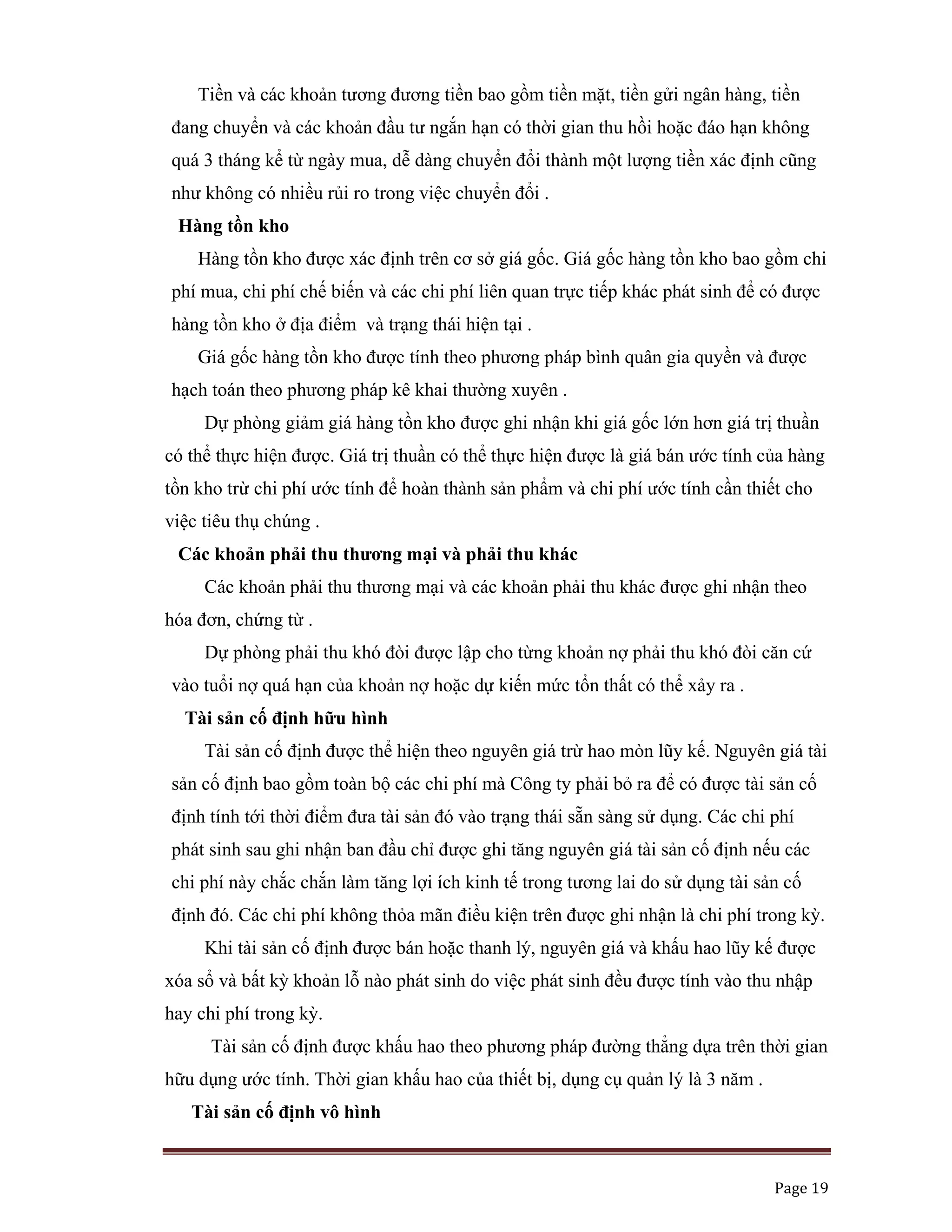   Page 19 
 
Tiền và các khoản tương đương tiền bao gồm tiền mặt, tiền gửi ngân hàng, tiền
đang chuyển và các khoản đầu tư ngắn hạn có thời gian thu hồi hoặc đáo hạn không
quá 3 tháng kể từ ngày mua, dễ dàng chuyển đổi thành một lượng tiền xác định cũng
như không có nhiều rủi ro trong việc chuyển đổi .
Hàng tồn kho
Hàng tồn kho được xác định trên cơ sở giá gốc. Giá gốc hàng tồn kho bao gồm chi
phí mua, chi phí chế biến và các chi phí liên quan trực tiếp khác phát sinh để có được
hàng tồn kho ở địa điểm và trạng thái hiện tại .
Giá gốc hàng tồn kho được tính theo phương pháp bình quân gia quyền và được
hạch toán theo phương pháp kê khai thường xuyên .
Dự phòng giảm giá hàng tồn kho được ghi nhận khi giá gốc lớn hơn giá trị thuần
có thể thực hiện được. Giá trị thuần có thể thực hiện được là giá bán ước tính của hàng
tồn kho trừ chi phí ước tính để hoàn thành sản phẩm và chi phí ước tính cần thiết cho
việc tiêu thụ chúng .
Các khoản phải thu thương mại và phải thu khác
Các khoản phải thu thương mại và các khoản phải thu khác được ghi nhận theo
hóa đơn, chứng từ .
Dự phòng phải thu khó đòi được lập cho từng khoản nợ phải thu khó đòi căn cứ
vào tuổi nợ quá hạn của khoản nợ hoặc dự kiến mức tổn thất có thể xảy ra .
Tài sản cố định hữu hình
Tài sản cố định được thể hiện theo nguyên giá trừ hao mòn lũy kế. Nguyên giá tài
sản cố định bao gồm toàn bộ các chi phí mà Công ty phải bỏ ra để có được tài sản cố
định tính tới thời điểm đưa tài sản đó vào trạng thái sẵn sàng sử dụng. Các chi phí
phát sinh sau ghi nhận ban đầu chỉ được ghi tăng nguyên giá tài sản cố định nếu các
chi phí này chắc chắn làm tăng lợi ích kinh tế trong tương lai do sử dụng tài sản cố
định đó. Các chi phí không thỏa mãn điều kiện trên được ghi nhận là chi phí trong kỳ.
Khi tài sản cố định được bán hoặc thanh lý, nguyên giá và khấu hao lũy kế được
xóa sổ và bất kỳ khoản lỗ nào phát sinh do việc phát sinh đều được tính vào thu nhập
hay chi phí trong kỳ.
Tài sản cố định được khấu hao theo phương pháp đường thẳng dựa trên thời gian
hữu dụng ước tính. Thời gian khấu hao của thiết bị, dụng cụ quản lý là 3 năm .
Tài sản cố định vô hình
 