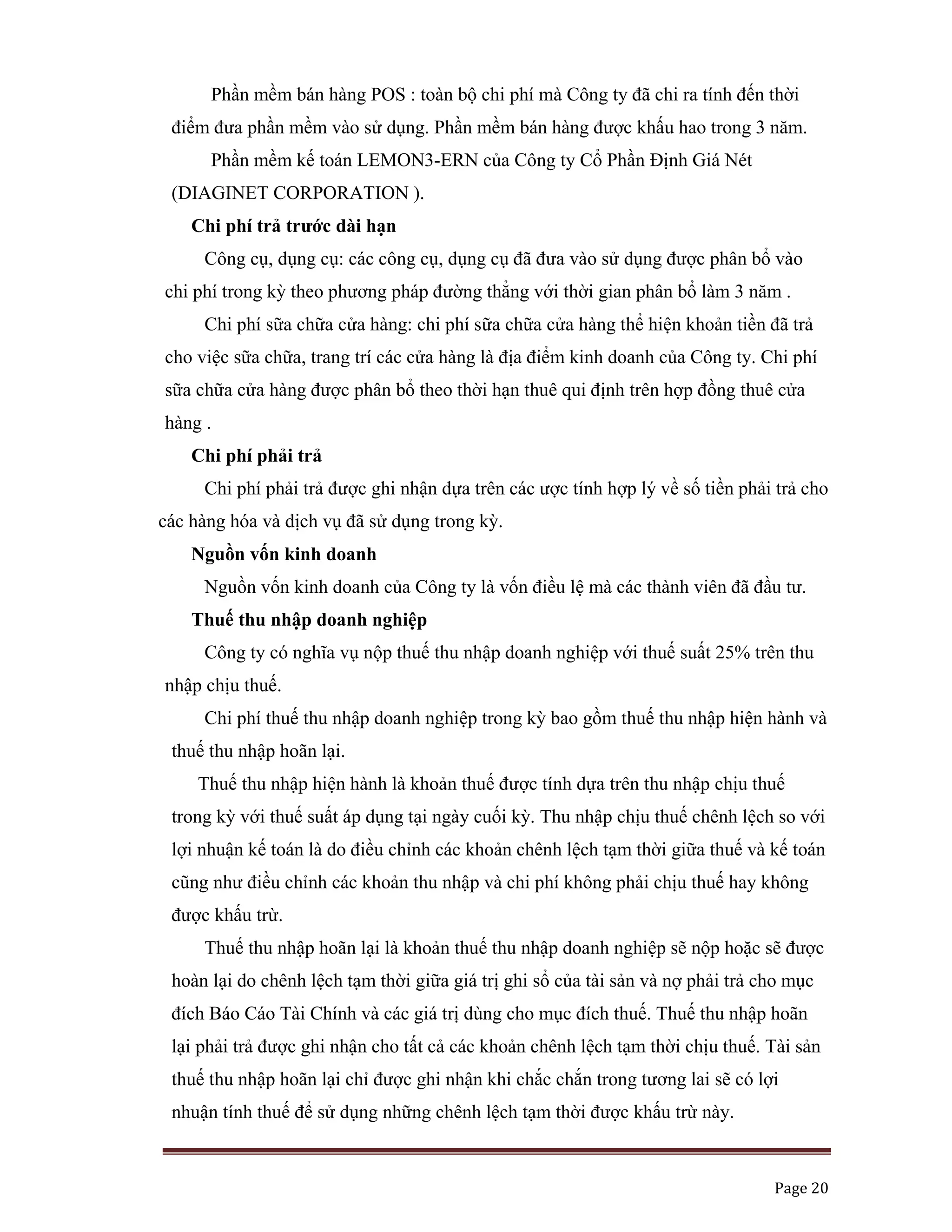   Page 20 
 
Phần mềm bán hàng POS : toàn bộ chi phí mà Công ty đã chi ra tính đến thời
điểm đưa phần mềm vào sử dụng. Phần mềm bán hàng được khấu hao trong 3 năm.
Phần mềm kế toán LEMON3-ERN của Công ty Cổ Phần Định Giá Nét
(DIAGINET CORPORATION ).
Chi phí trả trước dài hạn
Công cụ, dụng cụ: các công cụ, dụng cụ đã đưa vào sử dụng được phân bổ vào
chi phí trong kỳ theo phương pháp đường thẳng với thời gian phân bổ làm 3 năm .
Chi phí sữa chữa cửa hàng: chi phí sữa chữa cửa hàng thể hiện khoản tiền đã trả
cho việc sữa chữa, trang trí các cửa hàng là địa điểm kinh doanh của Công ty. Chi phí
sữa chữa cửa hàng được phân bổ theo thời hạn thuê qui định trên hợp đồng thuê cửa
hàng .
Chi phí phải trả
Chi phí phải trả được ghi nhận dựa trên các ược tính hợp lý về số tiền phải trả cho
các hàng hóa và dịch vụ đã sử dụng trong kỳ.
Nguồn vốn kinh doanh
Nguồn vốn kinh doanh của Công ty là vốn điều lệ mà các thành viên đã đầu tư.
Thuế thu nhập doanh nghiệp
Công ty có nghĩa vụ nộp thuế thu nhập doanh nghiệp với thuế suất 25% trên thu
nhập chịu thuế.
Chi phí thuế thu nhập doanh nghiệp trong kỳ bao gồm thuế thu nhập hiện hành và
thuế thu nhập hoãn lại.
Thuế thu nhập hiện hành là khoản thuế được tính dựa trên thu nhập chịu thuế
trong kỳ với thuế suất áp dụng tại ngày cuối kỳ. Thu nhập chịu thuế chênh lệch so với
lợi nhuận kế toán là do điều chỉnh các khoản chênh lệch tạm thời giữa thuế và kế toán
cũng như điều chỉnh các khoản thu nhập và chi phí không phải chịu thuế hay không
được khấu trừ.
Thuế thu nhập hoãn lại là khoản thuế thu nhập doanh nghiệp sẽ nộp hoặc sẽ được
hoàn lại do chênh lệch tạm thời giữa giá trị ghi sổ của tài sản và nợ phải trả cho mục
đích Báo Cáo Tài Chính và các giá trị dùng cho mục đích thuế. Thuế thu nhập hoãn
lại phải trả được ghi nhận cho tất cả các khoản chênh lệch tạm thời chịu thuế. Tài sản
thuế thu nhập hoãn lại chỉ được ghi nhận khi chắc chắn trong tương lai sẽ có lợi
nhuận tính thuế để sử dụng những chênh lệch tạm thời được khấu trừ này.
 