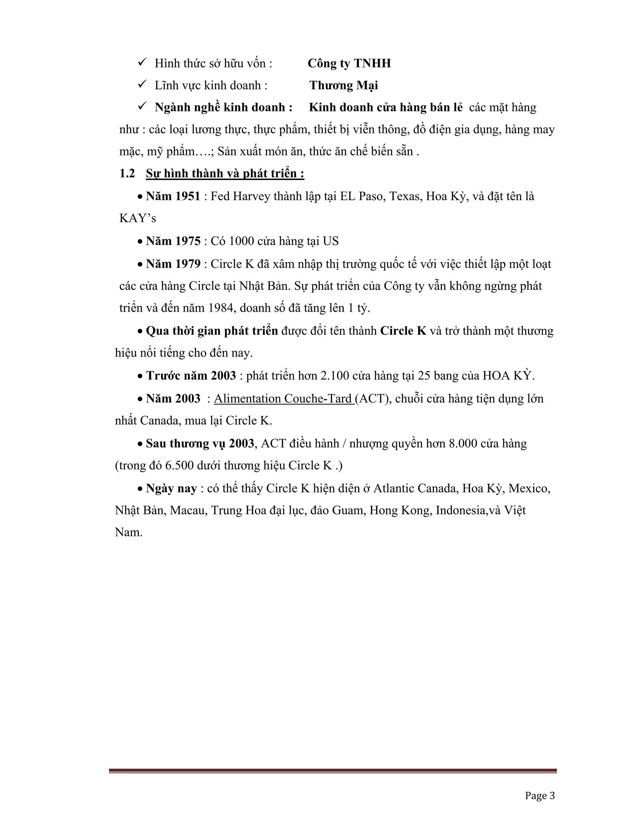   Page 3 
 
Hình thức sở hữu vốn : Công ty TNHH
Lĩnh vực kinh doanh : Thương Mại
Ngành nghề kinh doanh : Kinh doanh cửa hàng bán lẻ các mặt hàng
như : các loại lương thực, thực phẩm, thiết bị viễn thông, đồ điện gia dụng, hàng may
mặc, mỹ phẩm….; Sản xuất món ăn, thức ăn chế biến sẵn .
1.2 Sự hình thành và phát triển :
• Năm 1951 : Fed Harvey thành lập tại EL Paso, Texas, Hoa Kỳ, và đặt tên là
KAY’s
• Năm 1975 : Có 1000 cửa hàng tại US
• Năm 1979 : Circle K đã xâm nhập thị trường quốc tế với việc thiết lập một loạt
các cửa hàng Circle tại Nhật Bản. Sự phát triển của Công ty vẫn không ngừng phát
triển và đến năm 1984, doanh số đã tăng lên 1 tỷ.
• Qua thời gian phát triển được đổi tên thành Circle K và trở thành một thương
hiệu nổi tiếng cho đến nay.
• Trước năm 2003 : phát triển hơn 2.100 cửa hàng tại 25 bang của HOA KỲ.
• Năm 2003 : Alimentation Couche-Tard (ACT), chuỗi cửa hàng tiện dụng lớn
nhất Canada, mua lại Circle K.
• Sau thương vụ 2003, ACT điều hành / nhượng quyền hơn 8.000 cửa hàng
(trong đó 6.500 dưới thương hiệu Circle K .)
• Ngày nay : có thể thấy Circle K hiện diện ở Atlantic Canada, Hoa Kỳ, Mexico,
Nhật Bản, Macau, Trung Hoa đại lục, đảo Guam, Hong Kong, Indonesia,và Việt
Nam.
 