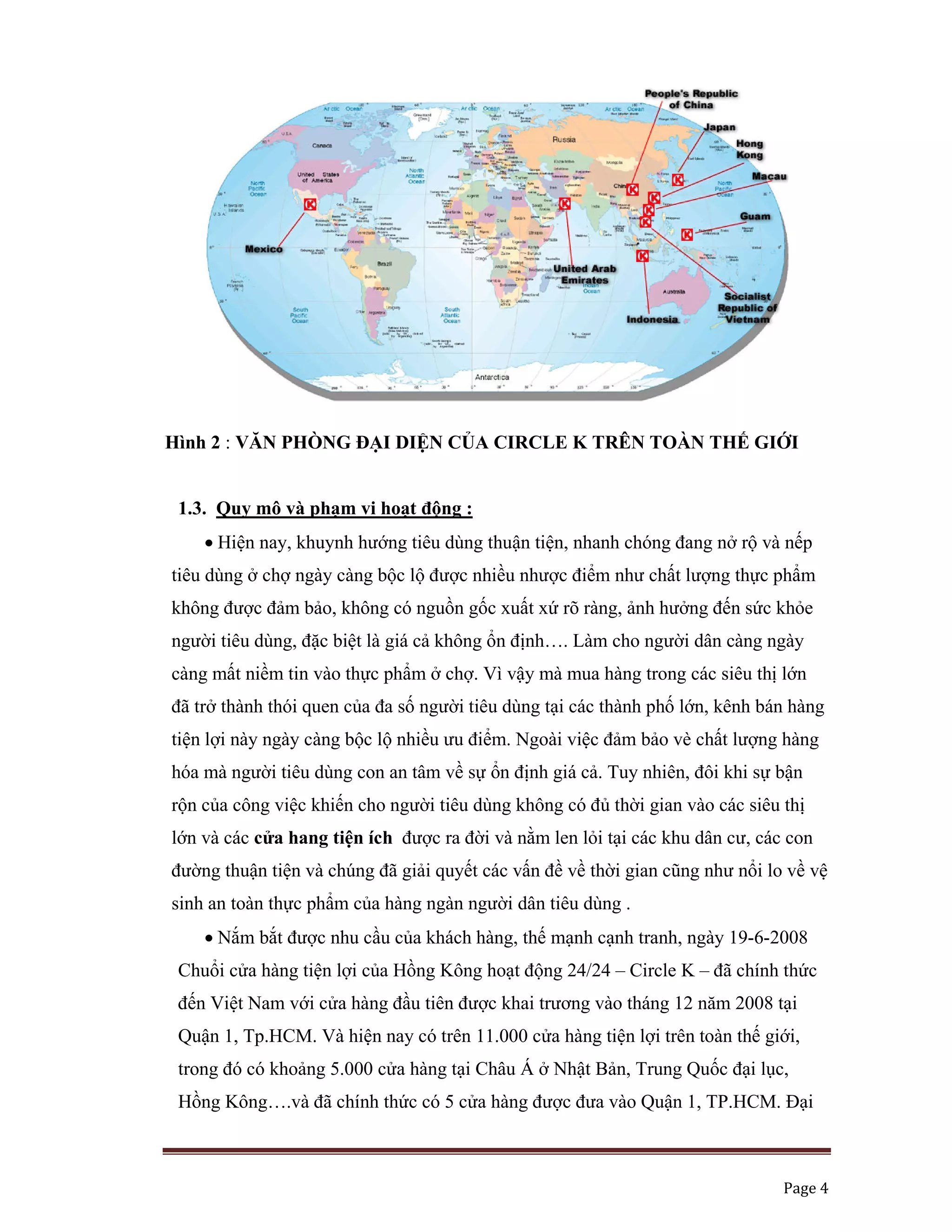   Page 4 
 
Hình 2 : VĂN PHÒNG ĐẠI DIỆN CỦA CIRCLE K TRÊN TOÀN THẾ GIỚI
1.3. Quy mô và phạm vi hoạt động :
• Hiện nay, khuynh hướng tiêu dùng thuận tiện, nhanh chóng đang nở rộ và nếp
tiêu dùng ở chợ ngày càng bộc lộ được nhiều nhược điểm như chất lượng thực phẩm
không được đảm bảo, không có nguồn gốc xuất xứ rõ ràng, ảnh hưởng đến sức khỏe
người tiêu dùng, đặc biệt là giá cả không ổn định…. Làm cho người dân càng ngày
càng mất niềm tin vào thực phẩm ở chợ. Vì vậy mà mua hàng trong các siêu thị lớn
đã trở thành thói quen của đa số người tiêu dùng tại các thành phố lớn, kênh bán hàng
tiện lợi này ngày càng bộc lộ nhiều ưu điểm. Ngoài việc đảm bảo vè chất lượng hàng
hóa mà người tiêu dùng con an tâm về sự ổn định giá cả. Tuy nhiên, đôi khi sự bận
rộn của công việc khiến cho người tiêu dùng không có đủ thời gian vào các siêu thị
lớn và các cửa hang tiện ích được ra đời và nằm len lỏi tại các khu dân cư, các con
đường thuận tiện và chúng đã giải quyết các vấn đề về thời gian cũng như nổi lo về vệ
sinh an toàn thực phẩm của hàng ngàn người dân tiêu dùng .
• Nắm bắt được nhu cầu của khách hàng, thế mạnh cạnh tranh, ngày 19-6-2008
Chuổi cửa hàng tiện lợi của Hồng Kông hoạt động 24/24 – Circle K – đã chính thức
đến Việt Nam với cửa hàng đầu tiên được khai trương vào tháng 12 năm 2008 tại
Quận 1, Tp.HCM. Và hiện nay có trên 11.000 cửa hàng tiện lợi trên toàn thế giới,
trong đó có khoảng 5.000 cửa hàng tại Châu Á ở Nhật Bản, Trung Quốc đại lục,
Hồng Kông….và đã chính thức có 5 cửa hàng được đưa vào Quận 1, TP.HCM. Đại
 