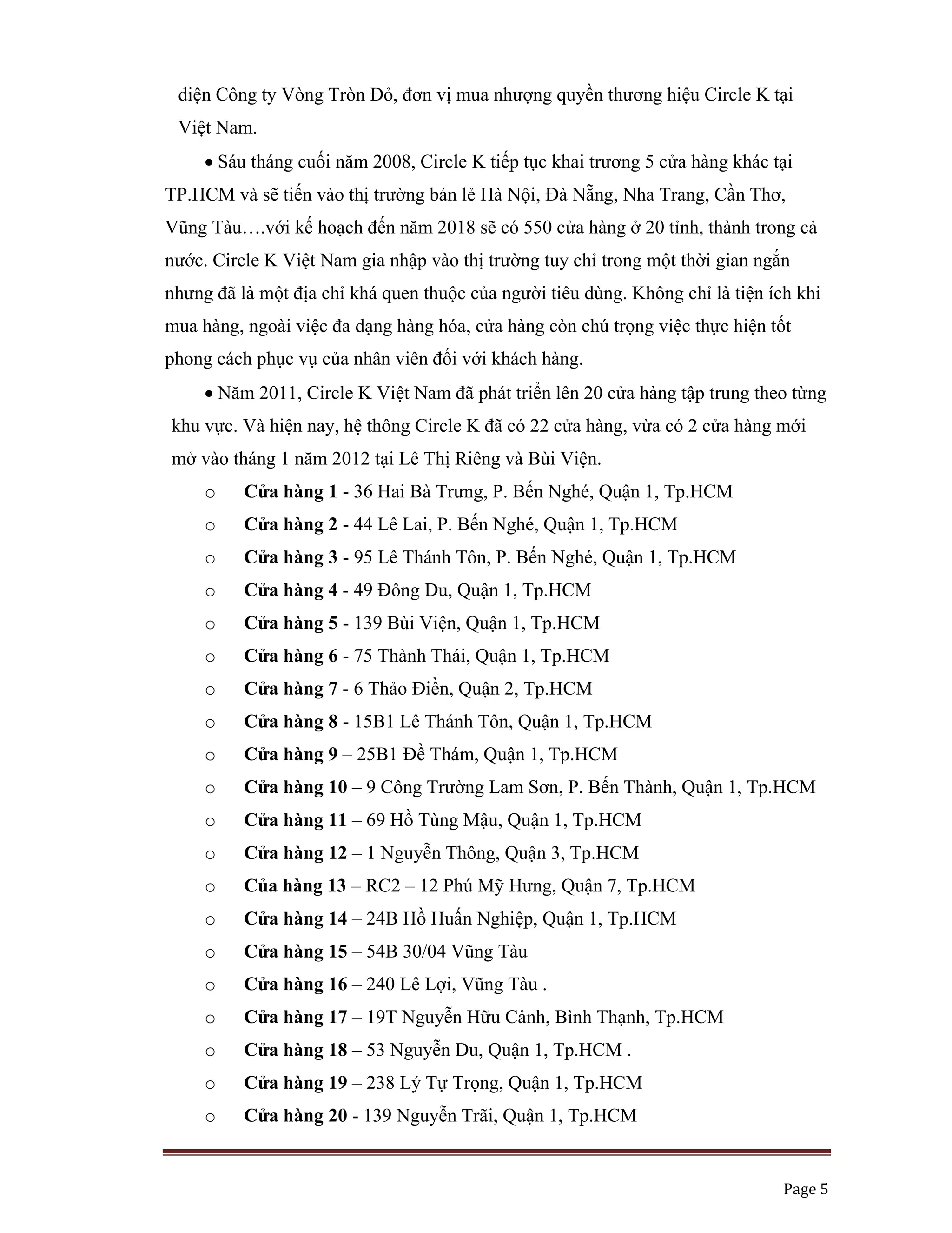   Page 5 
 
diện Công ty Vòng Tròn Đỏ, đơn vị mua nhượng quyền thương hiệu Circle K tại
Việt Nam.
• Sáu tháng cuối năm 2008, Circle K tiếp tục khai trương 5 cửa hàng khác tại
TP.HCM và sẽ tiến vào thị trường bán lẻ Hà Nội, Đà Nẵng, Nha Trang, Cần Thơ,
Vũng Tàu….với kế hoạch đến năm 2018 sẽ có 550 cửa hàng ở 20 tỉnh, thành trong cả
nước. Circle K Việt Nam gia nhập vào thị trường tuy chỉ trong một thời gian ngắn
nhưng đã là một địa chỉ khá quen thuộc của người tiêu dùng. Không chỉ là tiện ích khi
mua hàng, ngoài việc đa dạng hàng hóa, cửa hàng còn chú trọng việc thực hiện tốt
phong cách phục vụ của nhân viên đối với khách hàng.
• Năm 2011, Circle K Việt Nam đã phát triển lên 20 cửa hàng tập trung theo từng
khu vực. Và hiện nay, hệ thông Circle K đã có 22 cửa hàng, vừa có 2 cửa hàng mới
mở vào tháng 1 năm 2012 tại Lê Thị Riêng và Bùi Viện.
o Cửa hàng 1 - 36 Hai Bà Trưng, P. Bến Nghé, Quận 1, Tp.HCM
o Cửa hàng 2 - 44 Lê Lai, P. Bến Nghé, Quận 1, Tp.HCM
o Cửa hàng 3 - 95 Lê Thánh Tôn, P. Bến Nghé, Quận 1, Tp.HCM
o Cửa hàng 4 - 49 Đông Du, Quận 1, Tp.HCM
o Cửa hàng 5 - 139 Bùi Viện, Quận 1, Tp.HCM
o Cửa hàng 6 - 75 Thành Thái, Quận 1, Tp.HCM
o Cửa hàng 7 - 6 Thảo Điền, Quận 2, Tp.HCM
o Cửa hàng 8 - 15B1 Lê Thánh Tôn, Quận 1, Tp.HCM
o Cửa hàng 9 – 25B1 Đề Thám, Quận 1, Tp.HCM
o Cửa hàng 10 – 9 Công Trường Lam Sơn, P. Bến Thành, Quận 1, Tp.HCM
o Cửa hàng 11 – 69 Hồ Tùng Mậu, Quận 1, Tp.HCM
o Cửa hàng 12 – 1 Nguyễn Thông, Quận 3, Tp.HCM
o Của hàng 13 – RC2 – 12 Phú Mỹ Hưng, Quận 7, Tp.HCM
o Cửa hàng 14 – 24B Hồ Huấn Nghiệp, Quận 1, Tp.HCM
o Cửa hàng 15 – 54B 30/04 Vũng Tàu
o Cửa hàng 16 – 240 Lê Lợi, Vũng Tàu .
o Cửa hàng 17 – 19T Nguyễn Hữu Cảnh, Bình Thạnh, Tp.HCM
o Cửa hàng 18 – 53 Nguyễn Du, Quận 1, Tp.HCM .
o Cửa hàng 19 – 238 Lý Tự Trọng, Quận 1, Tp.HCM
o Cửa hàng 20 - 139 Nguyễn Trãi, Quận 1, Tp.HCM
 