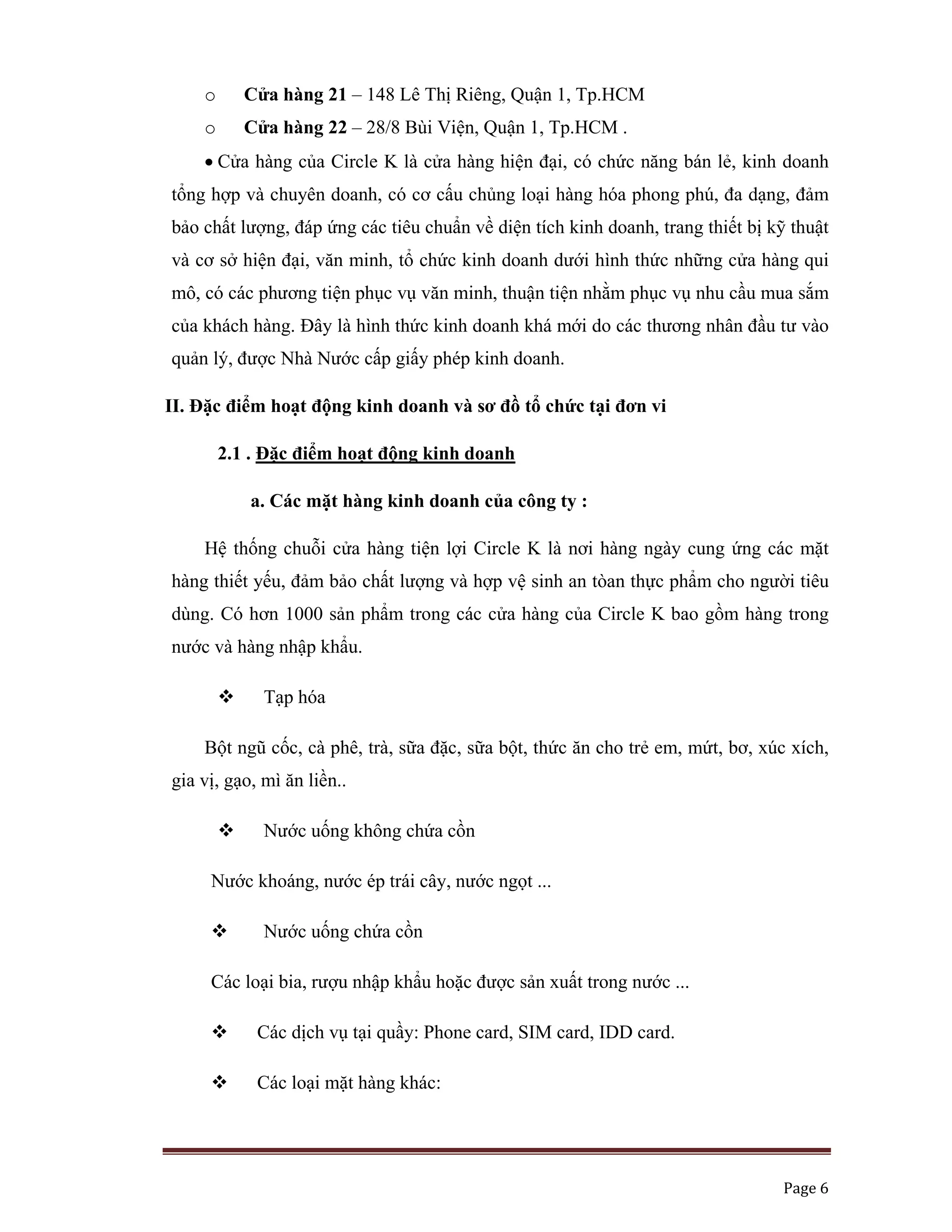   Page 6 
 
o Cửa hàng 21 – 148 Lê Thị Riêng, Quận 1, Tp.HCM
o Cửa hàng 22 – 28/8 Bùi Viện, Quận 1, Tp.HCM .
• Cửa hàng của Circle K là cửa hàng hiện đại, có chức năng bán lẻ, kinh doanh
tổng hợp và chuyên doanh, có cơ cấu chủng loại hàng hóa phong phú, đa dạng, đảm
bảo chất lượng, đáp ứng các tiêu chuẩn về diện tích kinh doanh, trang thiết bị kỹ thuật
và cơ sở hiện đại, văn minh, tổ chức kinh doanh dưới hình thức những cửa hàng qui
mô, có các phương tiện phục vụ văn minh, thuận tiện nhằm phục vụ nhu cầu mua sắm
của khách hàng. Đây là hình thức kinh doanh khá mới do các thương nhân đầu tư vào
quản lý, được Nhà Nước cấp giấy phép kinh doanh.
II. Đặc điểm hoạt động kinh doanh và sơ đồ tổ chức tại đơn vi
2.1 . Đặc điểm hoạt động kinh doanh
a. Các mặt hàng kinh doanh của công ty :
Hệ thống chuỗi cửa hàng tiện lợi Circle K là nơi hàng ngày cung ứng các mặt
hàng thiết yếu, đảm bảo chất lượng và hợp vệ sinh an tòan thực phẩm cho người tiêu
dùng. Có hơn 1000 sản phẩm trong các cửa hàng của Circle K bao gồm hàng trong
nước và hàng nhập khẩu.
Tạp hóa
Bột ngũ cốc, cà phê, trà, sữa đặc, sữa bột, thức ăn cho trẻ em, mứt, bơ, xúc xích,
gia vị, gạo, mì ăn liền..
Nước uống không chứa cồn
Nước khoáng, nước ép trái cây, nước ngọt ...
Nước uống chứa cồn
Các loại bia, rượu nhập khẩu hoặc được sản xuất trong nước ...
Các dịch vụ tại quầy: Phone card, SIM card, IDD card.
Các loại mặt hàng khác:
 