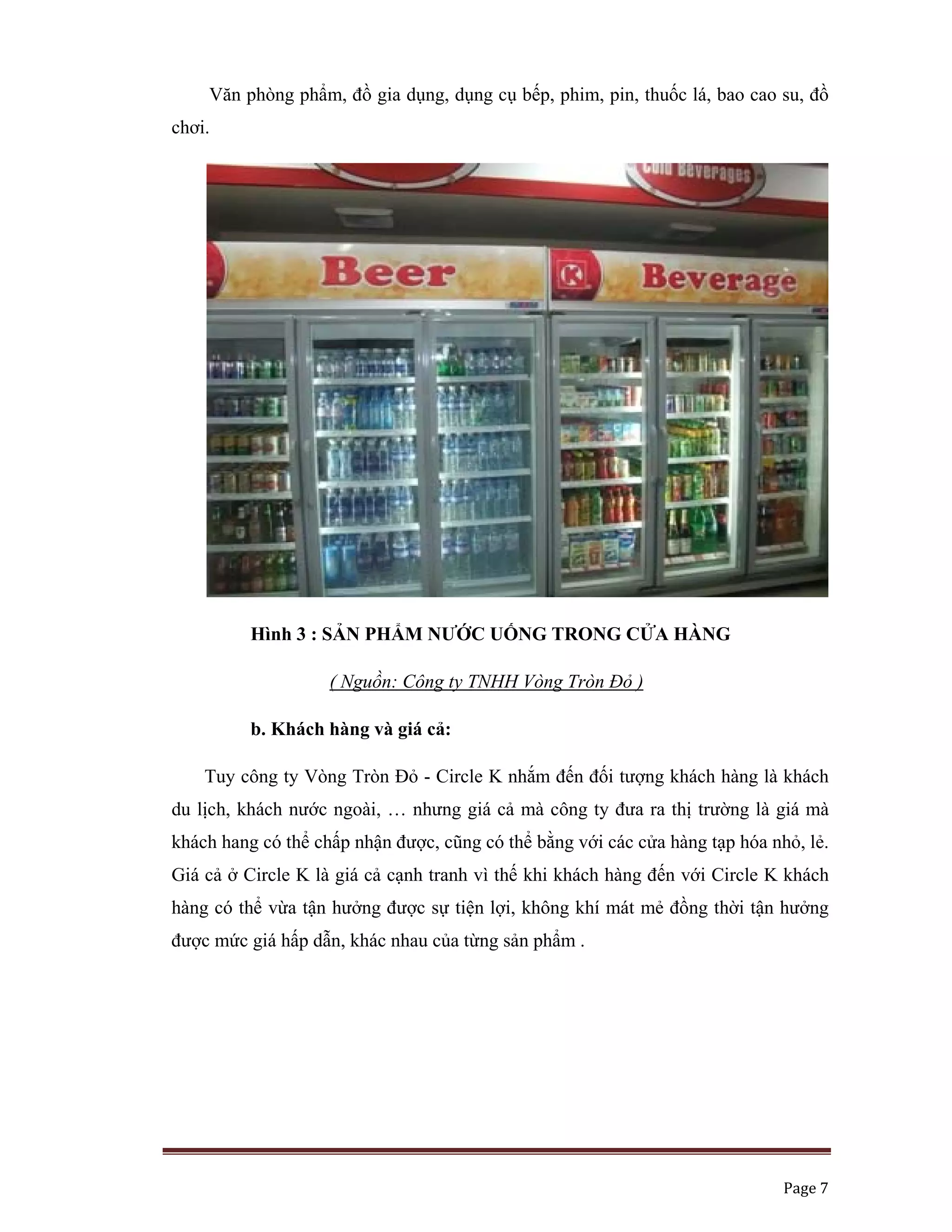   Page 7 
 
Văn phòng phẩm, đồ gia dụng, dụng cụ bếp, phim, pin, thuốc lá, bao cao su, đồ
chơi.
Hình 3 : SẢN PHẨM NƯỚC UỐNG TRONG CỬA HÀNG
( Nguồn: Công ty TNHH Vòng Tròn Đỏ )
b. Khách hàng và giá cả:
Tuy công ty Vòng Tròn Đỏ - Circle K nhắm đến đối tượng khách hàng là khách
du lịch, khách nước ngoài, … nhưng giá cả mà công ty đưa ra thị trường là giá mà
khách hang có thể chấp nhận được, cũng có thể bằng với các cửa hàng tạp hóa nhỏ, lẻ.
Giá cả ở Circle K là giá cả cạnh tranh vì thế khi khách hàng đến với Circle K khách
hàng có thể vừa tận hưởng được sự tiện lợi, không khí mát mẻ đồng thời tận hưởng
được mức giá hấp dẫn, khác nhau của từng sản phẩm .
 
