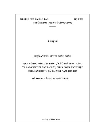 BỘ GIÁO DỤC VÀ ĐÀO TẠO BỘ Y TẾ
TRƢỜNG ĐẠI HỌC Y TẾ CÔNG CỘNG
---------
LÊ THỊ VUI
LUẬN ÁN TIẾN SĨ Y TẾ CÔNG CỘNG
DỊCH TỄ HỌC RỐI LOẠN PHỔ TỰ KỶ Ở TRẺ 18-30 THÁNG
VÀ RÀO CẢN TIẾP CẬN DỊCH VỤ CHẨN ĐOÁN, CAN THIỆP
RỐI LOẠN PHỔ TỰ KỶ TẠI VIỆT NAM, 2017-2019
MÃ SỐ CHUYÊN NGÀNH: 62.72.03.01
Hà Nội – Năm 2020
 