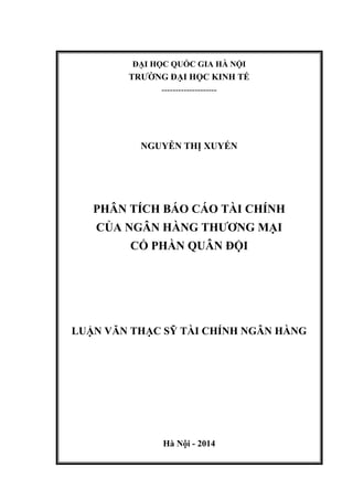 ĐẠI HỌC QUỐC GIA HÀ NỘI
TRƢỜNG ĐẠI HỌC KINH TẾ
--------------------
NGUYỄN THỊ XUYẾN
PHÂN TÍCH BÁO CÁO TÀI CHÍNH
CỦA NGÂN HÀNG THƢƠNG MẠI
CỔ PHẦN QUÂN ĐỘI
LUẬN VĂN THẠC SỸ TÀI CHÍNH NGÂN HÀNG
Hà Nội - 2014
 