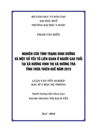 BỘ GIÁO DỤC VÀ ĐÀO TẠO
ĐẠI HỌC HUẾ
TRƯỜNG ĐẠI HỌC Y DƯỢC
PHẠM VĂN HIỀN
NGHIÊN CỨU TÌNH TRẠNG DINH DƯỠNG
VÀ MỘT SỐ YẾU TỐ LIÊN QUAN Ở NGƯỜI CAO TUỔI
TẠI XÃ HƯƠNG VINH THỊ XÃ HƯƠNG TRÀ
TỈNH THỪA THIÊN HUẾ NĂM 2015
LUẬN VĂN TỐT NGHIỆP
BÁC SĨ Y HỌC DỰ PHÒNG
Người hướng dẫn khoa học:
ThS.BS. HOÀNG THỊ BẠCH YẾN
Huế - 2016
 