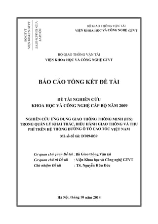 BỘ GIAO THÔNG VẬN TẢI
VIỆN KHOA HỌC VÀ CÔNG NGHỆ GTVT
BỘ GIAO THÔNG VẬN TẢI
VIỆN KHOA HỌC VÀ CÔNG NGHỆ GTVT
BÁO CÁO TỔNG KẾT ĐỀ TÀI
ĐỀ TÀI NGHIÊN CỨU
KHOA HỌC VÀ CÔNG NGHỆ CẤP BỘ NĂM 2009
NGHIÊN CỨU ỨNG DỤNG GIAO THÔNG THÔNG MINH (ITS)
TRONG QUẢN LÝ KHAI THÁC, ĐIỀU HÀNH GIAO THÔNG VÀ THU
PHÍ TRÊN HỆ THỐNG ĐƯỜNG Ô TÔ CAO TỐC VIỆT NAM
Mã số đề tài: DT094039
Cơ quan chủ quản Đề tài : Bộ Giao thông Vận tải
Cơ quan chủ trì Đề tài : Viện Khoa học và Công nghệ GTVT
Chủ nhiệm Đề tài : TS. Nguyễn Hữu Đức
Hà Nội, tháng 10 năm 2014
BỘGTVT
VIỆNKH&CNGTVT
BỘGTVT
VIỆNKH&CNGTVT
 