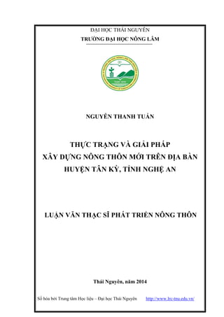 Số hóa bởi Trung tâm Học liệu – Đại học Thái Nguyên http://www.lrc-tnu.edu.vn/
ĐẠI HỌC THÁI NGUYÊN
TRƢỜNG ĐẠI HỌC NÔNG LÂM
NGUYỄN THANH TUẤN
THỰC TRẠNG VÀ GIẢI PHÁP
XÂY DỰNG NÔNG THÔN MỚI TRÊN ĐỊA BÀN
HUYỆN TÂN KỲ, TỈNH NGHỆ AN
LUẬN VĂN THẠC SĨ PHÁT TRIỂN NÔNG THÔN
Thái Nguyên, năm 2014
 