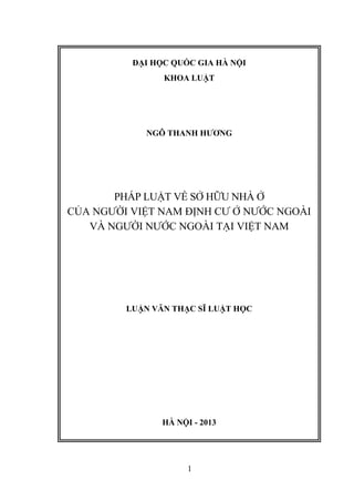 1
ĐẠI HỌC QUỐC GIA HÀ NỘI
KHOA LUẬT
NGÔ THANH HƢƠNG
PHÁP LUẬT VỀ SỞ HỮU NHÀ Ở
CỦA NGƯỜI VIỆT NAM ĐỊNH CƯ Ở NƯỚC NGOÀI
VÀ NGƯỜI NƯỚC NGOÀI TẠI VIỆT NAM
LUẬN VĂN THẠC SĨ LUẬT HỌC
HÀ NỘI - 2013
 