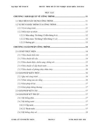 ĐẠI HỌC MỞ TP.HCM THUYẾT MINH ĐỒ ÁN TỐT NGHIỆP KSXD KHÓA 2010-2014
GVHD: LÊ VĂN PHƯỚC NHÂN TRANG 1 SVTH: ĐOÀN HUY HẢI
MỤC LỤC
CHƯƠNG 1 KHÁI QUÁT VỀ CÔNG TRÌNH ................................................................ 11
1.1 MỤC ĐÍCH XÂY DỰNG CÔNG TRÌNH ................................................................... 11
1.2 VỊ TRÍ VÀ ĐẶC ĐIỂM CỦA CÔNG TRÌNH............................................................. 11
1.2.1 Vị trí công trình........................................................................................................ 11
1.2.2 Điều kiện tự nhiên.................................................................................................... 12
1.2.2.1 Mùa nắng: Từ tháng 12 đến tháng 4 có.......................................................... 12
1.2.2.2 Mùa mưa: Từ tháng 5 đến tháng 11 có: ......................................................... 12
1.2.2.3 Hướng gió: ......................................................................................................... 13
CHƯƠNG 2 GIẢI PHÁP CÔNG TRÌNH.......................................................................... 14
2.1 CƠ SỞ THỰC HIỆN ....................................................................................................... 14
2.1.1 Tiêu chuẩn kiến trúc ................................................................................................ 14
2.1.2 Tiêu chuẩn kết cấu ................................................................................................... 14
2.1.3 Tiêu chuẩn điện, chiếu sang, chống sét................................................................. 15
2.1.4 Tiêu chuẩn về cấp thoát nước................................................................................. 16
2.1.5 Tiêu chuẩn về phòng cháy chữa cháy.................................................................... 16
2.2 GIẢI PHÁP KIẾN TRÚC............................................................................................... 16
2.2.1 Quy mô công trình ................................................................................................... 16
2.2.2 Chức năng của các tầng.......................................................................................... 16
2.2.3 Giải pháp đi lại......................................................................................................... 17
2.2.4 Giải pháp thông thoáng........................................................................................... 17
2.3 GIẢI PHÁP KẾT CẤU ................................................................................................... 17
2.4 GIẢI PHÁP KỸ THUẬT................................................................................................ 17
2.4.1 Hệ thống điện............................................................................................................ 17
2.4.2 Hệ thống nước .......................................................................................................... 17
2.4.2.1 Cấp nước ............................................................................................................ 17
2.4.2.2 Thoát nước ......................................................................................................... 17
2.4.3 Hệ thống cháy nổ ..................................................................................................... 18
 