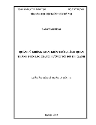 BỘ GIÁO DỤC VÀ ĐÀO TẠO BỘ XÂY DỰNG
TRƯỜNG ĐẠI HỌC KIẾN TRÚC HÀ NỘI
ĐÀO CÔNG HÙNG
QUẢN LÝ KHÔNG GIAN, KIẾN TRÚC, CẢNH QUAN
THÀNH PHỐ BẮC GIANG HƯỚNG TỚI ĐÔ THỊ XANH
LUẬN ÁN TIẾN SỸ QUẢN LÝ ĐÔ THỊ
Hà Nội - 2019
 