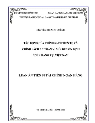 i
NGUYỄN THỊ NHƯ QUỲNH
TÁC ĐỘNG CỦA CHÍNH SÁCH TIỀN TỆ VÀ
CHÍNH SÁCH AN TOÀN VĨ MÔ ĐẾN ỔN ĐỊNH
NGÂN HÀNG TẠI VIỆT NAM
LUẬN ÁN TIẾN SĨ TÀI CHÍNH NGÂN HÀNG
TP HỒ CHÍ MINH – NĂM 2020
BỘ GIÁO DỤC ĐÀO TẠO NGÂN HÀNG NHÀ NƯỚC VIỆT NAM
TRƯỜNG ĐẠI HỌC NGÂN HÀNG THÀNH PHỐ HỒ CHÍ MINH
 