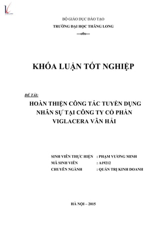 BỘ GIÁO DỤC ĐÀO TẠO
TRƯỜNG ĐẠI HỌC THĂNG LONG
---o0o---
KHÓA LUẬN TỐT NGHIỆP
ĐỀ TÀI:
HOÀN THIỆN CÔNG TÁC TUYỂN DỤNG
NHÂN SỰ TẠI CÔNG TY CỔ PHẦN
VIGLACERA VÂN HẢI
SINH VIÊN THỰC HIỆN : PHẠM VƯƠNG MINH
MÃ SINH VIÊN : A19212
CHUYÊN NGÀNH : QUẢN TRỊ KINH DOANH
HÀ NỘI – 2015
 