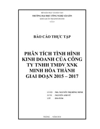 BỘ GIÁO DỤC VÀ ĐÀO TẠO
TRƯỜNG ĐẠI HỌC CÔNG NGHỆ SÀI GÒN
KHOA QUẢN TRỊ KINH DOANH

BÁO CÁO THỰC TẬP
PHÂN TÍCH TÌNH HÌNH
KINH DOANH CỦA CÔNG
TY TNHH TMDV XNK
MINH HÒA THÀNH
GIAI ĐOẠN 2015 – 2017
GVHD : ThS. NGUYỄN THỊ HỒNG MINH
SVTH : NGUYỄN ANH VŨ
LỚP : D14-TC04
THÁNG … NĂM 2018
 