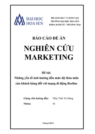 Giảng viên hướng dẫn: Thầy Trần Trí Dũng
Nhóm: 10
Tháng 6/2012
Đề tài:
Những yếu tố ảnh hưởng đến mức độ thỏa mãn
của khách hàng đối với mạng di động Beeline
BÁO CÁO ĐỀ ÁN
NGHIÊN CỨU
MARKETING
BỘ GIÁO DỤC VÀ ĐÀO TẠO
TRƯỜNG ĐẠI HỌC HOA SEN
KHOA KINH TẾ - THƯƠNG MẠI
 