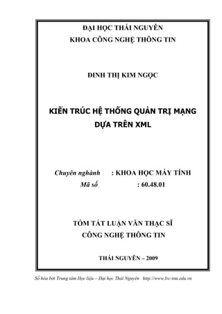 Số hóa bởi Trung tâm Học liệu – Đại học Thái Nguyên http://www.lrc-tnu.edu.vn
ĐẠI HỌC THÁI NGUYÊN
KHOA CÔNG NGHỆ THÔNG TIN
ĐINH THỊ KIM NGỌC
KIẾN TRÚC HỆ THỐNG QUẢN TRỊ MẠNG
DỰA TRÊN XML
Chuyên nghành : KHOA HỌC MÁY TÍNH
Mã số : 60.48.01
TÓM TẮT LUẬN VĂN THẠC SĨ
CÔNG NGHỆ THÔNG TIN
THÁI NGUYÊN – 2009
 