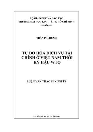 BỘ GIÁO DỤC VÀ ĐÀO TẠO
TRƯỜNG ĐẠI HỌC KINH TẾ TP. HỒ CHÍ MINH
----o0o----
TRẦN PHI HÙNG
TỰ DO HÓA DỊCH VỤ TÀI
CHÍNH Ở VIỆT NAM THỜI
KỲ HẬU WTO
LUẬN VĂN THẠC SĨ KINH TẾ
TP. HỒ CHÍ MINH – NĂM 2007
 