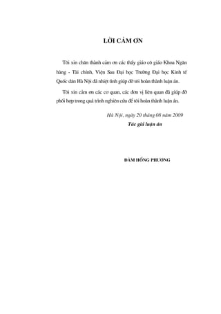 LêI C¶M ¥N
T«i xin ch©n th nh c¶m ¬n c¸c thÇy gi¸o c« gi¸o Khoa Ng©n
h ng - T i chÝnh, ViÖn Sau §¹i häc Tr−êng §¹i häc Kinh tÕ
Quèc d©n H Néi ® nhiÖt t×nh gióp ®ì t«i ho n th nh luËn ¸n.
T«i xin c¶m ¬n c¸c c¬ quan, c¸c ®¬n vÞ liªn quan ® gióp ®ì
phèi hîp trong qu¸ tr×nh nghiªn cøu ®Ó t«i ho n th nh luËn ¸n.
H Néi, ng y 20 th¸ng 08 n¨m 2009
T¸c gi¶ luËn ¸n
§µm Hång Ph−¬ng
 
