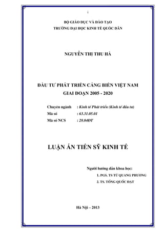 i
B GIÁO D C VÀ ðÀO T O
TRƯ NG ð I H C KINH T QU C DÂN
NguyÔn ThÞ Thu Hµ
ð U TƯ PHÁT TRI N C NG BI N VI T NAM
GIAI ðO N 2005 - 2020
Chuyªn ng nh : Kinh tÕ Ph¸t triÓn (Kinh tÕ ®Çu t−)
M· sè : 63.31.05.01
M· sè NCS : 28.04§T
LU N ÁN TI N S KINH T
Ng−êi h−íng dÉn khoa häc:
1. PGS. TS Tõ Quang Ph−¬ng
2. TS. Tèng Quèc §¹t
Hà N i – 2013
 