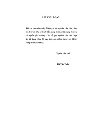 i
L I CAM ðOAN
Tôi xin cam ñoan ñây là công trình nghiên c u c a riêng
tôi. Các s li u và trích d n trong lu n án là trung th c và
có ngu n g c rõ ràng. Các k t qu nghiên c u c a Lu n
án ñã ñư c công b trên t p chí, không trùng v i b t kỳ
công trình nào khác.
Nghiên c u sinh
H Văn Tu n
 