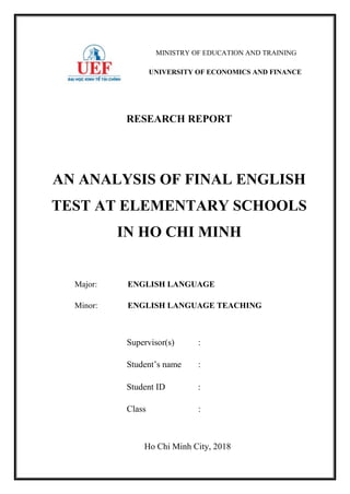 MINISTRY OF EDUCATION AND TRAINING
UNIVERSITY OF ECONOMICS AND FINANCE
RESEARCH REPORT
AN ANALYSIS OF FINAL ENGLISH
TEST AT ELEMENTARY SCHOOLS
IN HO CHI MINH
Major: ENGLISH LANGUAGE
Minor: ENGLISH LANGUAGE TEACHING
Ho Chi Minh City, 2018
Supervisor(s) :
Student’s name :
Student ID :
Class :
 