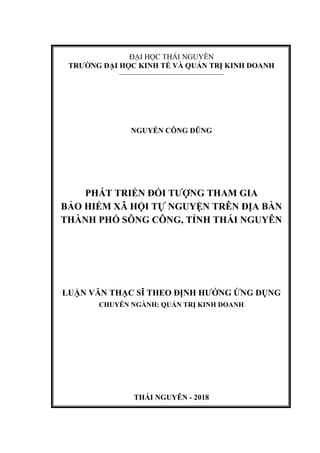 ĐẠI HỌC THÁI NGUYÊN
TRƯỜNG ĐẠI HỌC KINH TẾ VÀ QUẢN TRỊ KINH DOANH
––––––––––––––––––––––––––––––
NGUYỄN CÔNG DŨNG
PHÁT TRIỂN ĐỐI TƯỢNG THAM GIA
BẢO HIỂM XÃ HỘI TỰ NGUYỆN TRÊN ĐỊA BÀN
THÀNH PHỐ SÔNG CÔNG, TỈNH THÁI NGUYÊN
LUẬN VĂN THẠC SĨ THEO ĐỊNH HƯỚNG ỨNG DỤNG
CHUYÊN NGÀNH: QUẢN TRỊ KINH DOANH
THÁI NGUYÊN - 2018
 