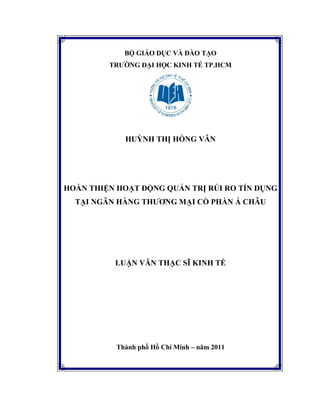 BỘ GIÁO DỤC VÀ ĐÀO TẠO
TRƯỜNG ĐẠI HỌC KINH TẾ TP.HCM
HUỲNH THỊ HỒNG VÂN
HOÀN THIỆN HOẠT ĐỘNG QUẢN TRỊ RỦI RO TÍN DỤNG
TẠI NGÂN HÀNG THƯƠNG MẠI CỔ PHẦN Á CHÂU
LUẬN VĂN THẠC SĨ KINH TẾ
Thành phố Hồ Chí Minh – năm 2011
 