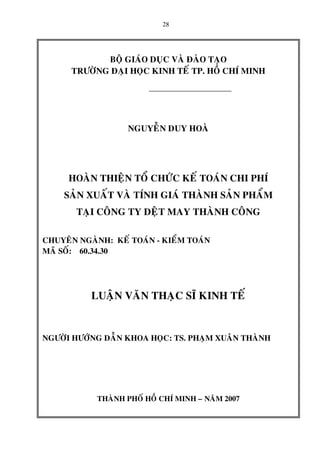 28
BOÄ GIAÙO DUÏC VAØ ÑAØO TAÏO
TRÖÔØNG ÑAÏI HOÏC KINH TEÁ TP. HOÀ CHÍ MINH
NGUYEÃN DUY HOAØ
HOAØN THIEÄN TOÅ CHÖÙC KEÁ TOAÙN CHI PHÍ
SAÛN XUAÁT VAØ TÍNH GIAÙ THAØNH SAÛN PHAÅM
TAÏI COÂNG TY DEÄT MAY THAØNH COÂNG
CHUYEÂN NGAØNH: KEÁ TOAÙN - KIEÅM TOAÙN
MAÕ SOÁ: 60.34.30
LUAÄN VAÊN THAÏC SÓ KINH TEÁ
NGÖÔØI HÖÔÙNG DAÃN KHOA HOÏC: TS. PHAÏM XUAÂN THAØNH
THAØNH PHOÁ HOÀ CHÍ MINH – NAÊM 2007
 