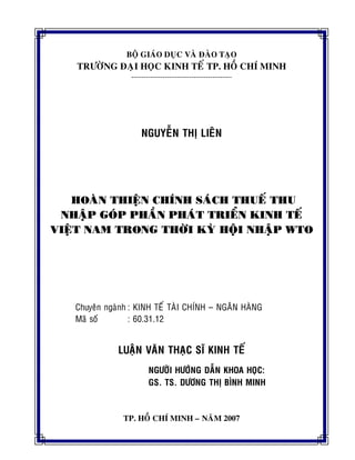 BOÄ GIAÙO DUÏC VAØ ÑAØO TAÏO
TRÖÔØNG ÑAÏI HOÏC KINH TEÁ TP. HOÀ CHÍ MINH
------------------------------------------
NGUYEÃN THÒ LIEÂN
HOAØN THIEÄN CHÍNH SAÙCH THUEÁ THU
NHAÄP GOÙP PHAÀN PHAÙT TRIEÅN KINH TEÁ
VIEÄT NAM TRONG THÔØI KYØ HOÄI NHAÄP WTO
Chuyeân ngaønh : KINH TEÁ TAØI CHÍNH – NGAÂN HAØNG
Maõ soá : 60.31.12
LUAÄN VAÊN THAÏC SÓ KINH TEÁ
NGÖÔØI HÖÔÙNG DAÃN KHOA HOÏC:
GS. TS. DÖÔNG THÒ BÌNH MINH
TP. HOÀ CHÍ MINH – NAÊM 2007
 