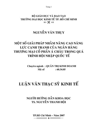 Trang 1
BOÄ GIAÙO DUÏC VAØ ÑAÏO TAÏO
TRÖÔØNG ÑAÏI HOÏC KINH TEÁ TP. HOÀ CHÍ MINH
NGUYEÃN VAÊN THUÏY
MOÄT SOÁ GIAÛI PHAÙP NHAÈM NAÂNG CAO NAÊNG
LÖÏC CAÏNH TRANH CUÛA NGAÂN HAØNG
THÖÔNG MAÏI COÅ PHAÀN AÙ CHAÂU TRONG QUAÙ
TRÌNH HOÄI NHAÄP QUOÁC TEÁ
Chuyeân ngaønh : QUAÛN TRÒ KINH DOANH
Maõ soá : 60.34.05
LUAÄN VAÊN THAÏC SYÕ KINH TEÁ
NGÖÔØI HÖÔÙNG DAÃN KHOA HOÏC
TS. NGUYEÃN THANH HOÄI
TP.Hoà Chí Minh – Naêm 2007
 