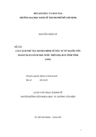 BOÄ GIAÙO DUÏC VAØ ÑAØO TAÏO
TRÖÔØNG ÑAÏI HOÏC KINH TEÁ THAØNH PHOÁ HOÀ CHÍ MINH
NGUYEÃN TRAÀN SYÕ
ÑEÀ TAØI:
CAÛI CAÙCH THUÛ TUÏC HAØNH CHÍNH VEÀ ÑAÀU TÖ TÖØ NGUOÀN VOÁN
NGOAØI NGAÂN SAÙCH NHAØ NÖÔÙC TREÂN ÑÒA BAØN TÆNH VÓNH
LONG
Chuyeân ngaønh: Quaûn trò kinh doanh
Maõ soá : 60.34.05
LUAÄN VAÊN THAÏC SÓ KINH TEÁ
NGÖÔØI HÖÔÙNG DAÃN KHOA HOÏC: TS. DÖÔNG TAÁN DIEÄP
TP. HOÀ CHÍ MINH – NAÊM 2007
1
 