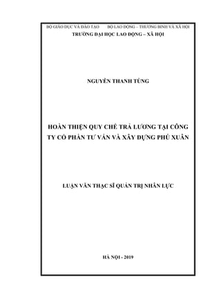 BỘ GIÁO DỤC VÀ ĐÀO TẠO BỘ LAO ĐỘNG – THƯƠNG BINH VÀ XÃ HỘI
TRƯỜNG ĐẠI HỌC LAO ĐỘNG – XÃ HỘI
NGUYỄN THANH TÙNG
HOÀN THIỆN QUY CHẾ TRẢ LƯƠNG TẠI CÔNG
TY CỔ PHẦN TƯ VẤN VÀ XÂY DỰNG PHÚ XUÂN
LUẬN VĂN THẠC SĨ QUẢN TRỊ NHÂN LỰC
HÀ NỘI - 2019
 