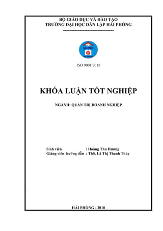 BỘ GIÁO DỤC VÀ ĐÀO TẠO
TRƯỜNG ĐẠI HỌC DÂN LẬP HẢI PHÒNG
-------------------------------
ISO 9001:2015
KHÓA LUẬN TỐT NGHIỆP
NGÀNH: QUẢN TRỊ DOANH NGHIỆP
Sinh viên : Hoàng Thu Hương
Giảng viên hướng dẫn : ThS. Lã Thị Thanh Thủy
`
HẢI PHÒNG - 2018
 