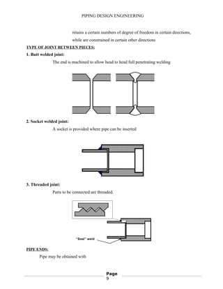 PIPING DESIGN ENGINEERING
retains a certain numbers of degree of freedom in certain directions,
while are constrained in certain other directions
TYPE OF JOINT BETWEEN PIECES:
1. Butt welded joint:
The end is machined to allow head to head full penetrating welding
2. Socket welded joint:
A socket is provided where pipe can be inserted
3. Threaded joint:
Parts to be connected are threaded.
PIPE ENDS:
Pipe may be obtained with
Page
9
 