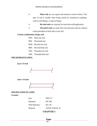 PIPING DESIGN ENGINEERING
 Plain ends are cut square and reamed to remove burns. This
type of end is needed when being joined by mechanical couplings,
socket weld fittings, or slip-on flange.
 Beveled ends are required for most butt weld application.
 Threaded ends are used with screwed joints and are ordered
noting threaded on both ends or one end.
Various combination of pipe end:
POE: Plain one end
PBE: Plain both end
BOE: Beveled one end
BBE: Beveled both end
TOE: Threaded one end
TBE: Threaded both end
PIPE REPRESENTATION:
Up to 12 inch
Above 14 inch
SPECIFICATION OF A PIPE:
Example:
Size : NPS 12”
Diameter : DN 300
Wall thickness: Sch. 40
Material : ASTM A106 Gr. B
CHAPTER 3
Page
10
 