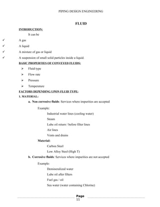 PIPING DESIGN ENGINEERING
FLUID
INTRODUCTION:
It can be
 A gas
 A liquid
 A mixture of gas or liquid
 A suspension of small solid particles inside a liquid.
BASIC PROPERTIES OF CONVEYED FLUIDS:
 Fluid type
 Flow rate
 Pressure
 Temperature
FACTORS DEPENDING UPON FLUID TYPE:
1. MATERIAL:
a. Non corrosive fluids: Services where impurities are accepted
Example:
Industrial water lines (cooling water)
Steam
Lube oil return / before filter lines
Air lines
Vents and drains
Material:
Carbon Steel
Low Alloy Steel (High T)
b. Corrosive fluids: Services where impurities are not accepted
Example:
Demineralized water
Lube oil after filters
Fuel gas / oil
Sea water (water containing Chlorine)
Page
11
 