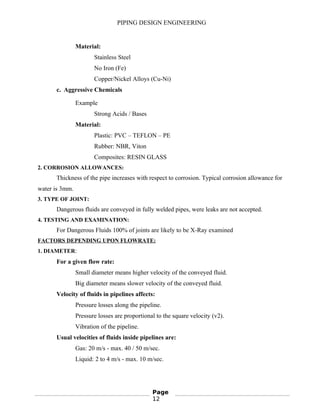 PIPING DESIGN ENGINEERING
Material:
Stainless Steel
No Iron (Fe)
Copper/Nickel Alloys (Cu-Ni)
c. Aggressive Chemicals
Example
Strong Acids / Bases
Material:
Plastic: PVC – TEFLON – PE
Rubber: NBR, Viton
Composites: RESIN GLASS
2. CORROSION ALLOWANCES:
Thickness of the pipe increases with respect to corrosion. Typical corrosion allowance for
water is 3mm.
3. TYPE OF JOINT:
Dangerous fluids are conveyed in fully welded pipes, were leaks are not accepted.
4. TESTING AND EXAMINATION:
For Dangerous Fluids 100% of joints are likely to be X-Ray examined
FACTORS DEPENDING UPON FLOWRATE:
1. DIAMETER:
For a given flow rate:
Small diameter means higher velocity of the conveyed fluid.
Big diameter means slower velocity of the conveyed fluid.
Velocity of fluids in pipelines affects:
Pressure losses along the pipeline.
Pressure losses are proportional to the square velocity (v2).
Vibration of the pipeline.
Usual velocities of fluids inside pipelines are:
Gas: 20 m/s - max. 40 / 50 m/sec.
Liquid: 2 to 4 m/s - max. 10 m/sec.
Page
12
 