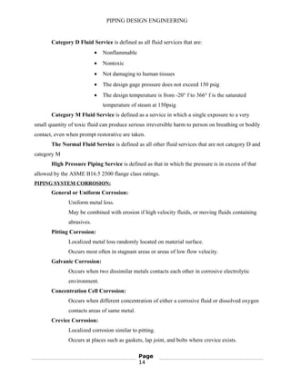 PIPING DESIGN ENGINEERING
Category D Fluid Service is defined as all fluid services that are:
• Nonflammable
• Nontoxic
• Not damaging to human tissues
• The design gage pressure does not exceed 150 psig
• The design temperature is from -20° f to 366° f is the saturated
temperature of steam at 150psig
Category M Fluid Service is defined as a service in which a single exposure to a very
small quantity of toxic fluid can produce serious irreversible harm to person on breathing or bodily
contact, even when prompt restorative are taken.
The Normal Fluid Service is defined as all other fluid services that are not category D and
category M
High Pressure Piping Service is defined as that in which the pressure is in excess of that
allowed by the ASME B16.5 2500 flange class ratings.
PIPING SYSTEM CORROSION:
General or Uniform Corrosion:
Uniform metal loss.
May be combined with erosion if high velocity fluids, or moving fluids containing
abrasives.
Pitting Corrosion:
Localized metal loss randomly located on material surface.
Occurs most often in stagnant areas or areas of low flow velocity.
Galvanic Corrosion:
Occurs when two dissimilar metals contacts each other in corrosive electrolytic
environment.
Concentration Cell Corrosion:
Occurs when different concentration of either a corrosive fluid or dissolved oxygen
contacts areas of same metal.
Crevice Corrosion:
Localized corrosion similar to pitting.
Occurs at places such as gaskets, lap joint, and bolts where crevice exists.
Page
14
 