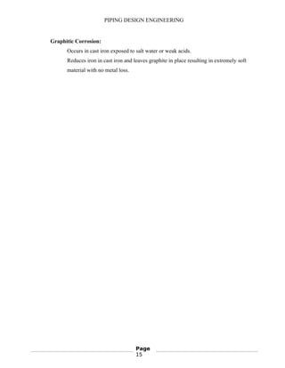 PIPING DESIGN ENGINEERING
Graphitic Corrosion:
Occurs in cast iron exposed to salt water or weak acids.
Reduces iron in cast iron and leaves graphite in place resulting in extremely soft
material with no metal loss.
Page
15
 