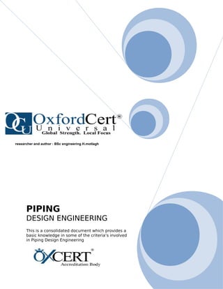 PIPING
DESIGN ENGINEERING
This is a consolidated document which provides a
basic knowledge in some of the criteria’s involved
in Piping Design Engineering
researcher and author : BSc engineering H.motlagh
 