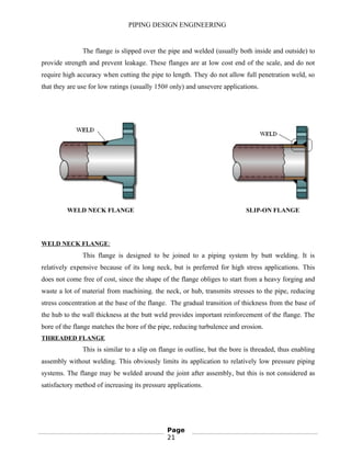 PIPING DESIGN ENGINEERING
The flange is slipped over the pipe and welded (usually both inside and outside) to
provide strength and prevent leakage. These flanges are at low cost end of the scale, and do not
require high accuracy when cutting the pipe to length. They do not allow full penetration weld, so
that they are use for low ratings (usually 150# only) and unsevere applications.
WELD NECK FLANGE SLIP-ON FLANGE
WELD NECK FLANGE:
This flange is designed to be joined to a piping system by butt welding. It is
relatively expensive because of its long neck, but is preferred for high stress applications. This
does not come free of cost, since the shape of the flange obliges to start from a heavy forging and
waste a lot of material from machining. the neck, or hub, transmits stresses to the pipe, reducing
stress concentration at the base of the flange. The gradual transition of thickness from the base of
the hub to the wall thickness at the butt weld provides important reinforcement of the flange. The
bore of the flange matches the bore of the pipe, reducing turbulence and erosion.
THREADED FLANGE
This is similar to a slip on flange in outline, but the bore is threaded, thus enabling
assembly without welding. This obviously limits its application to relatively low pressure piping
systems. The flange may be welded around the joint after assembly, but this is not considered as
satisfactory method of increasing its pressure applications.
Page
21
 