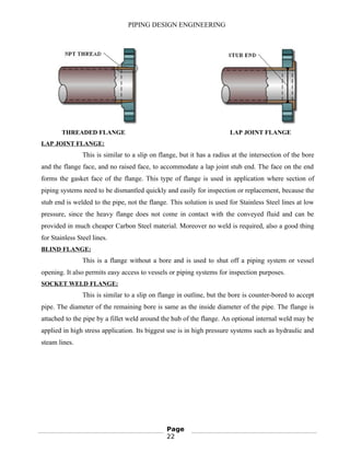 PIPING DESIGN ENGINEERING
THREADED FLANGE LAP JOINT FLANGE
LAP JOINT FLANGE:
This is similar to a slip on flange, but it has a radius at the intersection of the bore
and the flange face, and no raised face, to accommodate a lap joint stub end. The face on the end
forms the gasket face of the flange. This type of flange is used in application where section of
piping systems need to be dismantled quickly and easily for inspection or replacement, because the
stub end is welded to the pipe, not the flange. This solution is used for Stainless Steel lines at low
pressure, since the heavy flange does not come in contact with the conveyed fluid and can be
provided in much cheaper Carbon Steel material. Moreover no weld is required, also a good thing
for Stainless Steel lines.
BLIND FLANGE:
This is a flange without a bore and is used to shut off a piping system or vessel
opening. It also permits easy access to vessels or piping systems for inspection purposes.
SOCKET WELD FLANGE:
This is similar to a slip on flange in outline, but the bore is counter-bored to accept
pipe. The diameter of the remaining bore is same as the inside diameter of the pipe. The flange is
attached to the pipe by a fillet weld around the hub of the flange. An optional internal weld may be
applied in high stress application. Its biggest use is in high pressure systems such as hydraulic and
steam lines.
Page
22
 