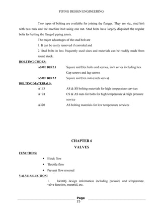 PIPING DESIGN ENGINEERING
Two types of bolting are available for joining the flanges. They are viz., stud bolt
with two nuts and the machine bolt using one nut. Stud bolts have largely displaced the regular
bolts for bolting the flanged piping joints.
The major advantages of the stud bolt are
1. It can be easily removed if corroded and
2. Stud bolts in less frequently used sizes and materials can be readily made from
round stock.
BOLTING CODES:
ASME B18.2.1 Square and Hex bolts and screws, inch series including hex
Cap screws and lag screws
ASME B18.2.2 Square and Hex nuts (inch series)
BOLTING MATERIALS:
A193 AS & SS bolting materials for high temperature services
A194 CS & AS nuts for bolts for high temperature & high pressure
service
A320 AS bolting materials for low temperature services
CHAPTER 6
VALVES
FUNCTIONS:
 Block flow
 Throttle flow
 Prevent flow reversal
VALVE SELECTION:
1. Identify design information including pressure and temperature,
valve function, material, etc.
Page
25
 